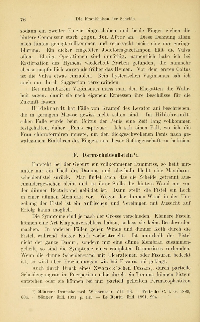 sodann ein zweiter Finger eingeschoben und beide Finger ziehen die hintere Commissur stark gegen den After an. Diese Dehnung allein nach hinten genügt vollkommen und verursacht meist eine nur geringe Blutung. Ein dicker eingeölter Jodoformgazetampon hält die Vulva offen. Blutige Operationen sind unnöthig, namentlich habe ich bei Exstirpation des Hymens wiederholt Narben gefunden, die nunmehr ebenso empfindlich waren als früher das Hymen. Vor dem ersten Coitus ist die Vulva etwas einzuölen. Rein hysterischen Vaginismus sah ich auch nur durch Suggestion verschwinden. Bei unheilbarem Vaginismus muss man den Ehegatten die Wahr- heit sagen, damit sie nach eigenem Ermessen ihre Beschlüsse für die Zukunft fassen. Hildebrandt hat Fälle von Krampf des Levator ani beschrieben, die in geringem Maasse gewiss nicht selten sind. Im Hildebrandt- schen Falle wurde beim Coitus der Penis eine Zeit lang vollkommen festgehalten, daher „Penis captivus. Ich sah einen Fall, wo ich die Frau chloroformiren musste, um den dickgeschwollenen Penis nach ge- waltsamem Einführen des Fingers aus dieser Gefangenschaft zu befreien. F. Darmscheidenflsteln^). Entsteht bei der Geburt ein vollkommener Dammriss, so heilt mit- unter nur ein Theil des Damms und ol^erhalb bleibt eine Mastdarm- scheidenfistel zurück. Man findet auch, das die Scheide getrennt aus- einandergewichen bleibt und an ihrer Stelle die hintere Wand nur von der dünnen Rectalwand gebildet ist. Dann stellt die Fistel ein Loch in einer dünnen Membran vor. Wegen der dünnen Wand in der Um- gebung der Fistel ist ein Anfrischen und Vereinigen mit Aussicht auf Erfolg kaum möglich. Die Symptome sind je nach der Grösse verschieden. Kleinere Fisteln können eine Art Klappenverschluss haben, sodass sie keine Beschwerden machen. In anderen Fällen gehen Winde und dünner Koth durch die Fistel, während dicker Koth vorbeistreicht. Ist unterhalb der Fistel nicht der ganze Damm, sondern nur eine dünne Membran zusammen- geheilt, so sind die Symptome eines completen Dammrisses vorhanden. Wenn die dünne Scheidenwand mit Ulcerationen oder Fissuren bedeckt ist, so wird über Erscheinungen wie bei Fissura ani geklagt. Auch durch Druck eines Zwanck'sehen Pessars, durch partielle Scheidengangrän im Puerperium oder durch ein Trauma können Fisteln entstehen oder sie können bei nur partiell geheilten Perinaeoplastiken 1) Maurer: Deutsche med. Wochenschr. VII, 26. — Fritscli: C. f. G. 1889, 804. Sänger: ibid. 1891, p. 145. — Le Dentu: ibid. 1891, 294.