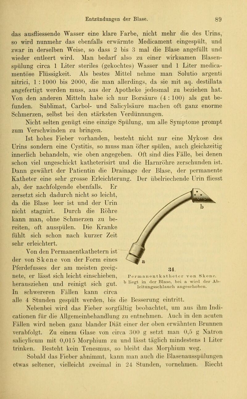 das ausfiiessende Wasser eine klare Farbe, nicht mehr die des Urins, so wird nunmehr das ebenfalls erwärmte Medicament eingespült, und zwar in derselben Weise, so dass 2 bis 3 mal die Blase angefüllt und wieder entleert wird. Man bedarf also zu einer wirksamen Blasen- spülung circa 1 Liter steriles (gekochtes) Wasser und 1 Liter medica- mentöse Flüssigkeit. Als bestes Mittel nehme man Solutio argenti nitrici, 1 : 1000 bis 2000, die man allerdings, da sie mit aq. destillata angefertigt werden muss, aus der Apotheke jedesmal zu beziehen hat. Von den anderen Mitteln habe ich nur Borsäure (4 : 100) als gut be- funden. Sublimat, Carbol- und Salicylsäure machen oft ganz enorme Schmerzen, selbst bei den stärksten Verdünnungen. Nicht selten genügt eine einzige Spülung, um alle Symptome prompt zum Verschwinden zu bringen. Ist hohes Fieber vorhanden, besteht nicht nur eine Mykose des Urins sondern eine Cystitis, so muss man öfter spülen, auch gleichzeitig innerlich behandeln, wie oben angegeben. Oft sind dies Fälle, bei denen schon viel ungeschickt katheterisirt und die Harnröhre zerschunden ist. Dann gewährt der Patientin die Drainage der Blase, der permanente Katheter eine sehr grosse Erleichterung. Der übelriechende Urin fliesst ab, der nachfolgende ebenfalls. Er zersetzt sich dadurch nicht so leicht, da die Blase leer ist und der Urin nicht stagnirt. Durch die Röhre kann man, ohne Schmerzen zu be- reiten, oft ausspülen. Die Kranke fühlt sich schon nach kurzer Zeit sehr erleichtert. Von den Permanentkathetern ist der von S k e n e von der Form eines -^^^ a Pferdefusses der am meisten geeig- 34 nete, er lässt sich leicht einschieben, Permanentkatheter von Skene. liPrmic!7ipViPTi nnrl rpinip-f cjir-h onf ^ liegt in der Blase, bei a wird der Ab- neiauszienen unci reinigt sicn ^ni. leitungsschiauch angeschoben. In schwereren Fällen kann circa alle 4 Stunden gespült werden, bis die Besserung eintritt. Nebenbei wird das Fieber sorgfältig beobachtet, um aus ihm Indi- cationen für die Allgemeinbehandlung zu entnehmen. Auch in den acuten Fällen wird neben ganz blander Diät einer der oben erwähnten Brunnen verabfolgt. Zu einem Glase von circa 300 g setzt man 0,5 g Natron salicylicum mit 0,015 Morphium zu und lässt täglich mindestens 1 Liter trinken. Besteht kein Tenesmus, so l)leil)t das Morphium weg. Sobald das Fieber abnimmt, kann man auch die Hlasenausspühmgen etwas seltener, vielleicht zweimal in 24 Stunden, vornehmen. Riecht