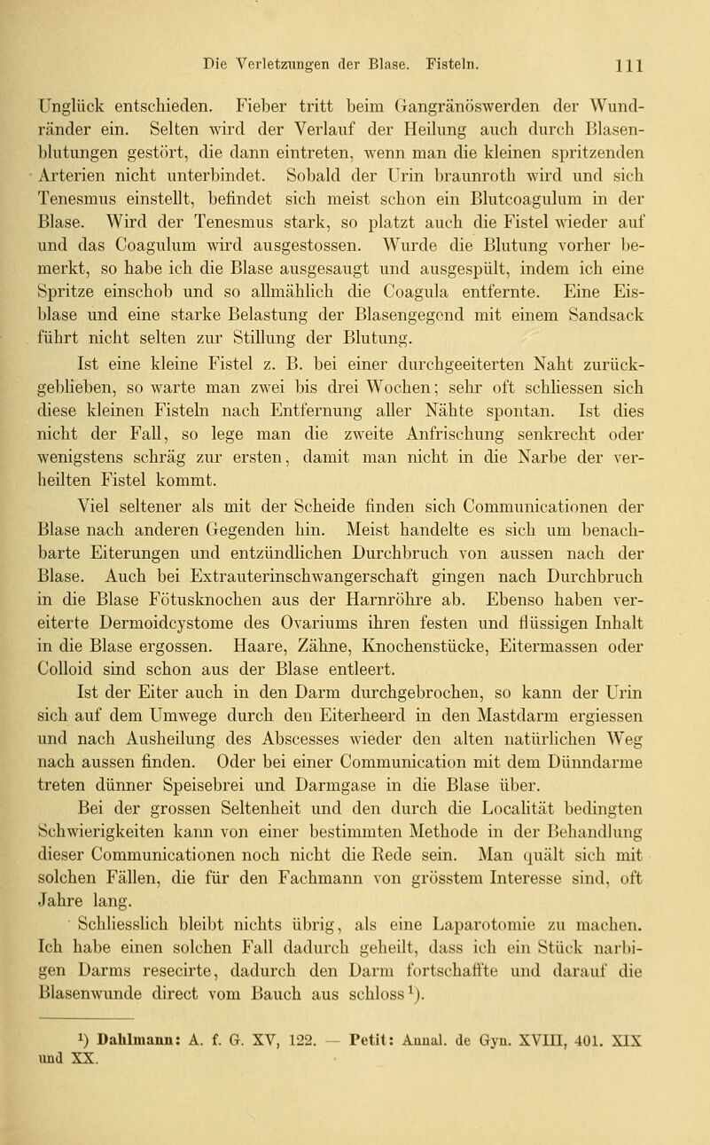 Unglück entschieden. Fieber tritt beim Gangränöswerden der Wund- ränder ein. Selten wird der Verlauf der Heilung auch durch Blasen- blutungen gestört, die dann eintreten, wenn man die kleinen spritzenden Arterien nicht unterbindet. Sobald der Urin braunroth wird und sich Tenesmus einstellt, befindet sich meist schon ein Blutcoagulum in der Blase. Wird der Tenesmus stark, so platzt auch die Fistel wieder auf und das Coagulum mrd ausgestossen. Wurde die Blutung vorher be- merkt, so habe ich die Blase ausgesaugt und ausgespült, indem ich eine Spritze einschob und so allmählich die Coagula entfernte. Eine Eis- blase und eine starke Belastung der Blasengegond mit einem Sandsack führt nicht selten zur Stillung der Blutung, Ist eine kleine Fistel z. B. bei einer durchgeeiterten Naht zurück- geblieben, so warte man zwei bis drei Wochen; sehr oft schliessen sich diese kleinen Fisteln nach Entfernung aller Nähte spontan. Ist dies nicht der Fall, so lege man die zweite Anfrischung senkrecht oder wenigstens schräg zur ersten, damit man nicht in die Narbe der ver- heilten Fistel kommt. Viel seltener als mit der Scheide finden sich Communicationen der Blase nach anderen Gegenden hin. Meist handelte es sich um benach- barte Eiterungen und entzündlichen Durchbruch von aussen nach der Blase. Auch bei Extrauterinschwangerschaft gingen nach Durchbruch in die Blase Fötusknochen aus der Harnröhre ab. Ebenso haben ver- eiterte Dermoidcystome des Ovariums ihren festen und flüssigen Inhalt in die Blase ergossen. Haare, Zähne, Knochenstücke, Eitermassen oder Colloid sind schon aus der Blase entleert. Ist der Eiter auch in den Darm durchgebrochen, so kann der Urin sich auf dem Umwege durch den Eiterheerd in den Mastdarm ergiessen und nach Ausheilung des Abscesses wieder den alten natürlichen Weg nach aussen finden. Oder bei einer Communication mit dem Dünndarme treten dünner Speisebrei und Darmgase in die Blase über. Bei der grossen Seltenheit und den durch die Localität bedingten Schwierigkeiten kann von einer bestimmten Methode in der Behandlung dieser Communicationen noch nicht die Rede sein. Man quält sich mit solchen Fällen, die für den Fachmann von grösstem Interesse sind, oft Jahre lang. Schliesslich bleibt nichts übrig, als eine Laparotomie zu machen. Ich habe einen solchen Fall dadurch geheilt, dass ich ein Stück narbi- gen Darms resecirte, dadurch den Darm fortschaffte und darauf die Blasenwunde direct vom Bauch aus schloss^). 1) Dahlmann: A. f. G. XV, 122. — Petit: Aanal, de Gyn. XVIH, 401. XIX und XX.