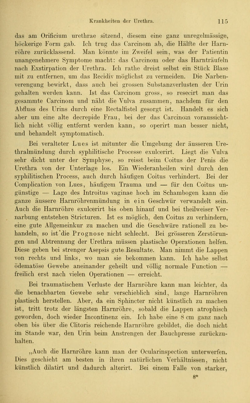 das am Orificium urethrae sitzend, diesem eine ganz unregelmässige, höckerige Form gab. Ich trug das Carcinom ab, die Hälfte der Harn- röhre zurücklassend. Man könnte im Zweifel sein, was der Patientin unangenehmere Symptome macht: das Carcinom oder das Harnträufeln nach Exstirpation der Urethra. Ich rathe dreist selbst ein Stück Blase mit zu entfernen, um das Recidiv möglichst zu vermeiden. Die Narben- verengung bewirkt, dass auch bei grossen Substanzverlusten der Urin gehalten werden kann. Ist das Carcinom gross, so resecirt man das gesammte Carcinom und näht die Vulva zusammen, nachdem für den Abfluss des Urins durch eine Rectalfistel gesorgt ist. Handelt es sich aber um eine alte decrepide Frau, bei der das Carcinom voraussicht- lich nicht völlig entfernt werden kann, so operirt man besser nicht, und behandelt symptomatisch. Bei veralteter Lues ist mitunter die Umgebung der äusseren Ure- thralmündung durch syphilitische Processe exulcerirt. Liegt die Vulva sehr dicht unter der Symphyse, so reisst beim Coitus der Penis die Urethra von der Unterlage los. Ein Wiederanheilen wird durch den syphilitischen Process, auch durch häufigen Coitus verhindert. Bei der Complication von Lues, häufigem Trauma und — für den Coitus un- günstige — Lage des Introitus vaginae hoch im Schambogen kann die ganze äussere Harnröhrenmündung in ein Geschwür verwandelt sein. Auch die Harnröhre exulcerirt bis oben hinauf und bei theilweiser Ver- narbung entstehen Stricturen. Ist es möglich, den Coitus zu verhindern, eine gute Allgemeinkur zu machen und die Geschwüre rationell zu be- handeln, so ist'die Prognose nicht schlecht. Bei grösseren Zerstörun- gen und Abtrennung der Urethra müssen plastische Operationen helfen. Diese geben bei strenger Asepsis gute Resultate. Man nimmt die Lappen von rechts und links, wo man sie bekommen kann. Ich habe selbst ödematöse Gewebe aneinander geheilt und völlig normale Function — freilich erst nach vielen Operationen — erreicht. Bei traumatischem Verluste der Harnröhre kann man leichter, da die benachbarten Gewebe sehr verschieblich sind, lange Harnröhren plastisch herstellen. Aber, da ein Sphincter nicht künstlich zu machen ist, tritt trotz der längsten Harnröhre, sobald die Lappen atrophisch geworden, doch wieder Incontinenz ein. Ich habe eine 8 cm ganz nach oben bis über die Clitoris reichende Harnröhre gebildet, die doch nicht im Stande war, den Urin beim Anstrengen der Bauchpresse zurückzu- halten. ,,Auch die Harnröhre kann man der Ocularinspection unterwerfen. Dies geschieht am besten in ihren natürlichen Verhältnissen, nicht künstlich dilatirt und dadurch alterirt. Bei einem Falle von starker, 8*