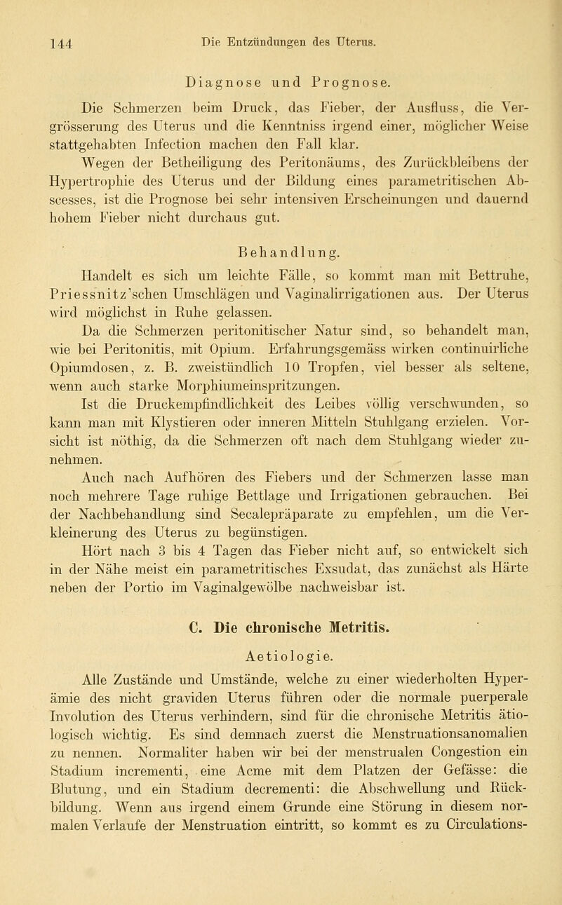 Diagnose und Prognose. Die Schmerzen beim Druck, das Fieber, der Ausfluss, die Ver- grösserung des Uterus und die Kenntniss irgend einer, möglicher Weise stattgehabten Infection machen den Fall klar. Wegen der Betheiligung des Peritonäums, des Zurückbleibens der Hypertrophie des Uterus und der Bildung eines parametritischen Ab- scesses, ist die Prognose bei sehr intensiven Erscheinungen und dauernd hohem Fieber nicht durchaus gut. Behandlung. Handelt es sich um leichte Fälle, so kommt man mit Bettruhe, Priessnitz'sehen Umschlägen und Vaginalirrigationen aus. Der Uterus wird möglichst in Kühe gelassen. Da die Schmerzen peritonitischer Natur sind, so behandelt man, wie bei Peritonitis, mit Opium. Erfahrungsgemäss wirken continuirliche Opiumdosen, z. B. zweistündlich 10 Tropfen, viel besser als seltene, wenn auch starke Morphiumeinspritzungen. Ist die Druckempfindhchkeit des Leibes völlig verschwunden, so kann man mit Klystieren oder inneren Mitteln Stuhlgang erzielen. Vor- sicht ist nöthig, da die Schmerzen oft nach dem Stuhlgang wieder zu- nehmen. Auch nach Aufhören des Fiebers und der Schmerzen lasse man noch mehrere Tage ruhige Bettlage und Irrigationen gebrauchen. Bei der Nachbehandlung sind Seealepräparate zu empfehlen, um die Ver- kleinerung des Uterus zu begünstigen. Hört nach 3 bis 4 Tagen das Fieber nicht auf, so entwickelt sich in der Nähe meist ein parametritisches Exsudat, das zunächst als Härte neben der Portio im Vaginalgewölbe nachweisbar ist. C. Die chronische Metritis. Aetiologie. Alle Zustände und Umstände, welche zu einer wiederholten Hyper- ämie des nicht graviden Uterus führen oder die normale puerperale Involution des Uterus verhindern, sind für die chronische Metritis ätio- logisch wichtig. Es sind demnach zuerst die Menstruationsanomalien zu nennen. Normaliter haben wir bei der menstrualen Congestion ein Stadium incrementi, eine Acme mit dem Platzen der Gefässe: die Blutung, und ein Stadium decrementi: die Abschwellung und Rück- bildung. Wenn aus irgend einem Grunde eine Störung in diesem nor- malen Verlaufe der Menstruation eintritt, so kommt es zu Circulations-