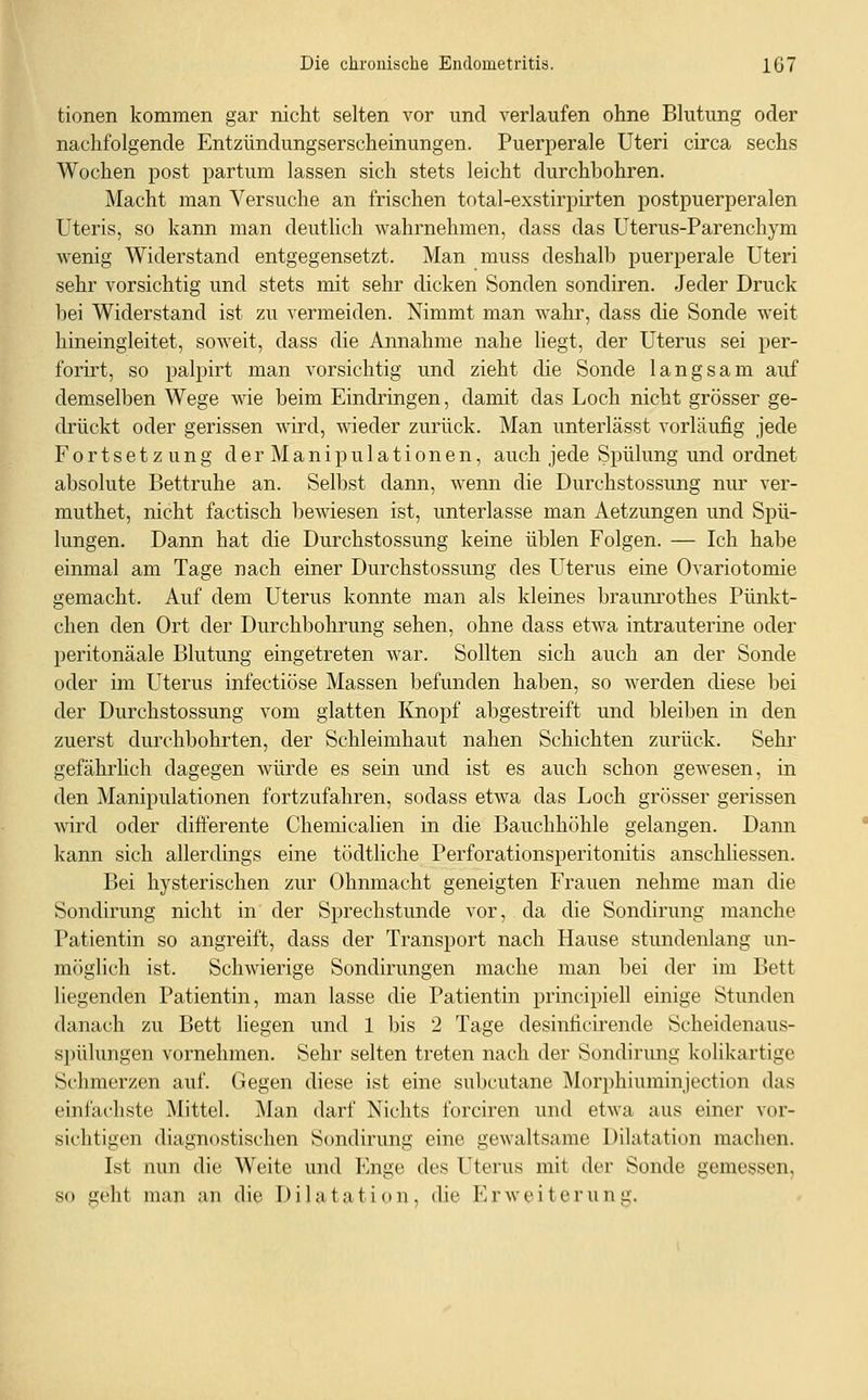 tionen kommen gar nicht selten vor und verlaufen ohne Blutung oder nachfolgende Entzündungserscheinungen. Puerperale Uteri circa sechs Wochen jDost partum lassen sich stets leicht durchbohren. Macht man Versuche an frischen total-exstirpirten postpuerperalen Uteris, so kann man deutlich wahrnehmen, dass das Uterus-Parenchym wenig Widerstand entgegensetzt. Man muss deshalb puerperale Uteri sehr vorsichtig und stets mit sehr dicken Sonden sondiren. Jeder Druck bei Widerstand ist zu vermeiden. Nimmt man wahr, dass die Sonde weit hineingleitet, soweit, dass die Annahme nahe liegt, der Uterus sei per- forirt, so palpirt man vorsichtig und zieht die Sonde langsam auf demselben Wege wie beim Eindringen, damit das Loch nicht grösser ge- drückt oder gerissen wird, wieder zurück. Man unterlässt vorläufig jede Fortsetzung der Manipulationen, auch jede Spülung und ordnet absolute Bettruhe an. Selbst dann, wenn die Durchstossung nur ver- muthet, nicht factisch bewiesen ist, unterlasse man Aetzungen und Spü- lungen. Dann hat die Durchstossung keine üblen Folgen. — Ich habe einmal am Tage nach einer Durchstossung des Uterus eine Ovariotomie gemacht. Auf dem Uterus konnte man als kleines braum'othes Pünkt- chen den Ort der Durchbohrung sehen, ohne dass etwa intrauterine oder peritonäale Blutung eingetreten war. Sollten sich auch an der Sonde oder im Uterus infectiöse Massen befunden haben, so werden diese bei der Durchstossung vom glatten Knopf abgestreift und bleiben in den zuerst durchbohrten, der Schleimhaut nahen Schichten zurück. Sehr gefährlich dagegen würde es sein und ist es auch schon gewesen, in den Manipulationen fortzufahren, sodass etwa das Loch grösser gerissen wird oder differente Chemiealien in die Bauchhöhle gelangen. Dann kann sich allerdings eine tödtliche Perforationsperitonitis anschliessen. Bei hysterischen zur Ohnmacht geneigten Frauen nehme man die Sondirung nicht in der Sprechstunde vor, da die Sondirung manche Patientin so angreift, dass der Transport nach Hause stundenlang un- möglich ist. Schwierige Sondirungen mache man bei der im Bett liegenden Patientin, man lasse die Patientin principiell einige Stunden danach zu Bett liegen und 1 bis 2 Tage desinficirende Scheidenaus- spülungen vornehmen. Sehr selten treten nach der Sondirung kolikartige Schmerzen auf. Gegen diese ist eine subcutane Morphiuminjection das einfachste Mittel. jNIan darf Nichts forciren und etwa aus einer vor- sichtigen diagnostischen Sondirung eine gewaltsame Dilatation machen. Ist nun die Weite und Enge des Uterus mit der Sonde gemessen, so geht man an die Dilatation, die Erweiterung.