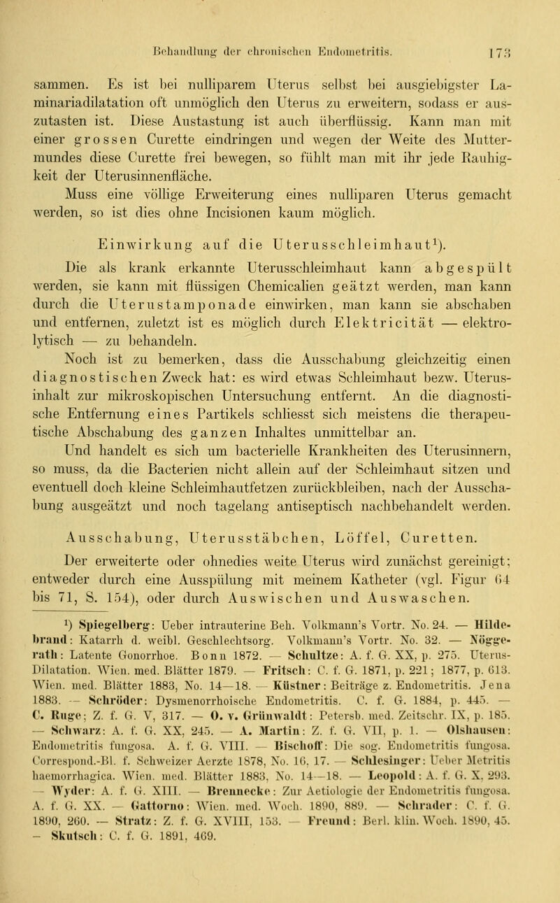 JJebaiullmig der cliroiiisclicu Eiuloiiietritis. 17'; samraen. Es ist hei nulliparem Uterus seihst bei ausgiel)igster La- rainariadilatation oft unmöglich den Uterus zu erweitern, sodass er aus- zutasten ist. Diese Austastung ist auch überflüssig. Kann man mit einer grossen Curette eindringen und wegen der Weite des Mutter- mundes diese Curette frei bewegen, so fühlt man mit ihr jede Rauhig- keit der Uterusinnenfläche. Muss eine völlige Erweiterung eines nulliparen Uterus gemacht werden, so ist dies ohne Incisionen kaum möglich. Einwirkung auf die Uterusschleimhaut^). Die als krank erkannte Uterusschleimhaut kann abgespült werden, sie kann mit flüssigen Chemiealien geätzt werden, man kann durch die Uterustamponade einwirken, man kann sie abschaben und entfernen, zuletzt ist es möglich durch Elektricität — elektro- lytisch — zu behandeln. Noch ist zu bemerken, dass die Ausschabung gleichzeitig einen diagnostischen Zweck hat: es wird etwas Schleimhaut bezw. Uterus- inhalt zur mikroskopischen Untersuchung entfernt. An die diagnosti- sche Entfernung eines Partikels schliesst sich meistens die therapeu- tische Abschabung des ganzen Inhaltes unmittelbar an. Und handelt es sich um bacterielle Krankheiten des Uterusinnern, so muss, da die Bacterien nicht allein auf der Schleimhaut sitzen und eventuell doch kleine Schleimhautfetzen zurückbleiben, nach der Ausscha- bung ausgeätzt und noch tagelang antiseptisch nachbehandelt werden. Ausschabung, Uterusstäbchen, Löffel, Curetten. Der erweiterte oder ohnedies weite Uterus wird zunächst gereinigt; entweder durch eine Ausspülung mit meinem Katheter (vgl. Figur (U bis 71, S. 154), oder durch Auswischen und Auswaschen. 1) Spieg-elberg: Ueber intrauterine Beb. Yolkmann's Yortr. No. 24. — Hilde- braud: Katarrh d. Aveibl. Geschlecbtsorg. Volkmanu's Vortr. No. 32. — Nög'g-e- ratli: Latente Gonorrhoe. Bonn 1872. — Schultze: A. f. G. XX, p. 275. Uterus- Dilatation. Wien. med. Blätter 1879. — Fritsch: C. f. G. 1871, p. 221; 1877, p. 613. Wien. med. Blätter 1883, No. 14—18. — Küstner: Beiträge z. Endometritis. Jena 1883. — Schröder: Dysmenorrhoiscbe Endometritis. C. f. G. 1884, p. 445. — C. Rug:e; Z. f. G. V, 317. — 0. v. Griiinvaldt: Petersb. med. Zeitscbr. IX, p. 185. — Scliwurz: A. f. G. XX, 245. — A. Martin: Z. f. G. VII, p. 1. - Olshausen: Endometritis fuiigosa. A. f. G. VIII. — Bischoff: Die sog. Endometritis fungosa. Gorrespoiid.-]]!. f. Schweizer Aerzte 1878, No. 16, 17. — Schlcsinfror: Üeber JLetritis haemorrhagica. Wien. med. Blätter 1883, No. 14—18. — Leopold: A. f. G. X. 293. — Wyder: A. f. G. XIII. — Brennecke: Zur Aetiologie der Endometritis fungosa. A. f. G. XX. - «attomo: Wien. med. Woch. 1890, 889. — Schrader: C. f. G. 1890, 260. — Strat/: Z. f. 6. XVIII, 153. — Freund: Berl. kliu. Woch. 1890, 45. — Skutsch: C. f. G. 1891. 409.