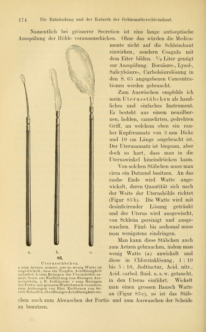 Namentlich bei grösserer Secretion ist eine lange antiseptische Ausspülung der Höhle vorauszuschicken. Ohne das würden die Medica- mente nicht auf die Schleimhaut einwirken, sondern Coagula mit dem Eiter bilden, ^/ä Liter genügt zur Ausspülung. Borsäure-, Lysol-, Salicylsäure-, Carbolsäurelösung in den S. 65 angegebenen Concentra- tionen werden gebraucht. Zum Auswischen empfehle ich mein Uterusstäbchen als hand- liches und einfaches Instrument. Es besteht aus einem neusilber- nen, hohlen, cannelirten, gedrehten Griff, an welchem oben ein rau- her Kupferansatz von 3 mm Dicke und 10 cm Länge angebracht ist. Der Uterusansatz ist biegsam, aber doch so hart, dass man in die Uteruswinkel hineindrücken kann. Von solchen Stäbchen muss man circa ein Dutzend besitzen. An das rauhe Ende wird Watte ange- wickelt, deren Quantität sich nach der Weite der Uterushöhle richtet (Figur 83b). Die Watte wird mit desinficirender Lösung getränkt und der Uterus wird ausgemscht, von Schleim gereinigt und ausge- waschen. Fünf- bis sechsmal muss man wenigstens eindringen. Man kann diese Stäbchen auch zum Aetzen gebrauchen, indem man wenig Watte (a) anwickelt und diese in Chlorzinklösung, 1 : 10 bis 5 : 10, Jodtinctur, Acid. nitr., Acid. carbol. fluid, u. s. w. getaucht, in den Uterus einführt. Wickelt man einen grossen Bausch Watte an (Figur 83c), so ist das Stäb- chen auch zum Abwaschen der Portio und zum Auswaschen der Scheide zu benutzen. a. b. c. 83. Uterusstäbchen. a zum Aetzen armirt, nur so wenig Watte ist angewickelt, dass ein Tropfen Aetzfiüssigkeit anhaftet, b zum Reinigen der Uterushöhle ar- mirt, bezw. zur Einführung von flüssigen Arz- neimitteln, z. B. Jodtinctur, c zum Reinigen der Portio mit grossem Wattebausch versehen, zum Aufsaugen von Blut Entfernen von Se- cret, Schorfen, überflüssiger Aetzfiüssigkeit etc.