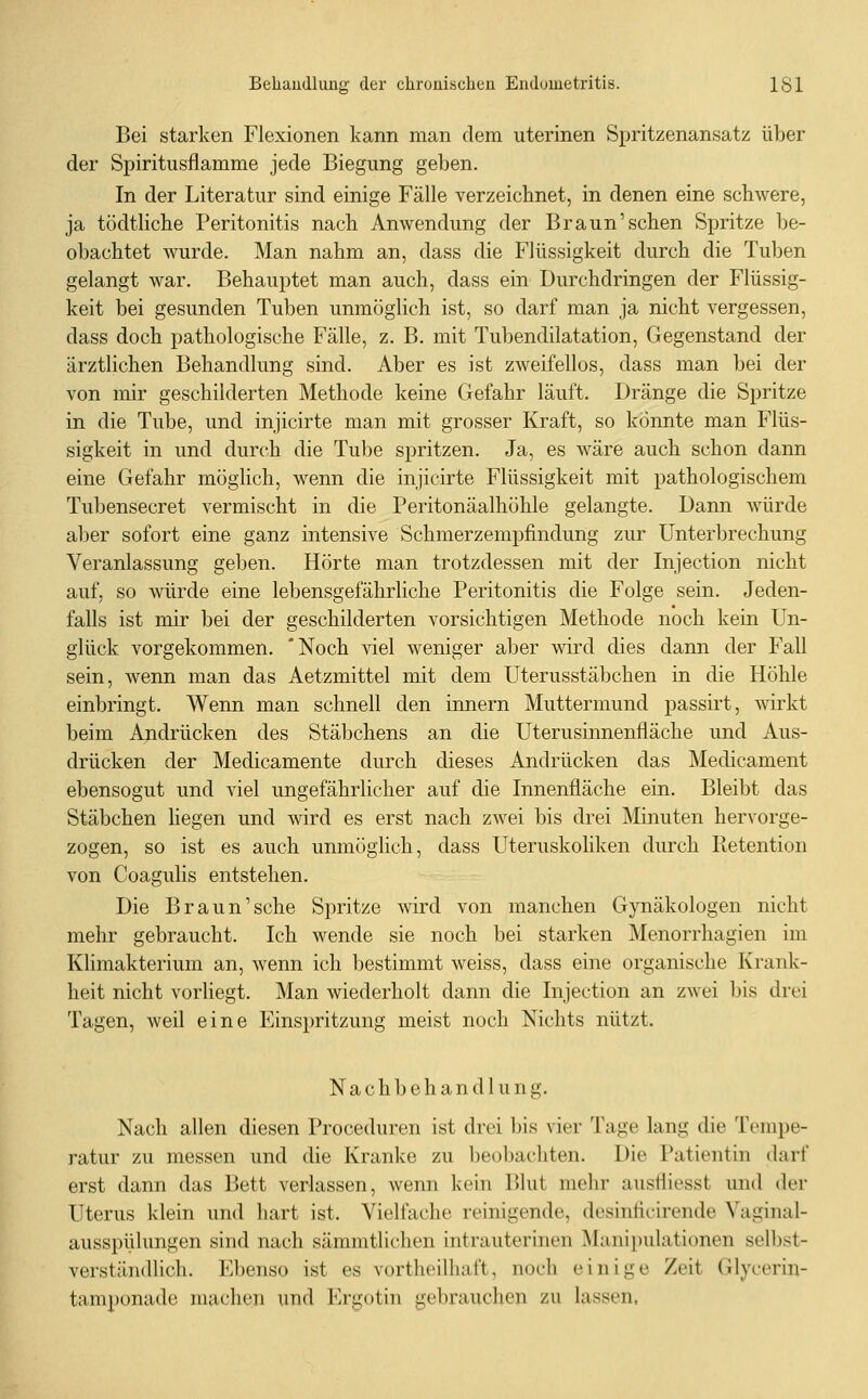 Bei starken Flexionen kann man dem uterinen Spritzenansatz über der Spiritusflamme jede Biegung geben. In der Literatur sind einige Fälle verzeichnet, in denen eine schwere, ja tödtliche Peritonitis nach Anwendung der Braun'sehen Spritze be- obachtet wurde. Man nahm an, dass die Flüssigkeit durch die Tuben gelangt war. Behauptet man auch, dass ein Durchdringen der Flüssig- keit bei gesunden Tuben unmöglich ist, so darf man ja nicht vergessen, dass doch pathologische Fälle, z. B. mit Tubendilatation, Gegenstand der ärztlichen Behandlung sind. Aber es ist zweifellos, dass man bei der von mir geschilderten Methode keine Gefahr läuft. Dränge die Spritze in die Tube, und injicirte man mit grosser Kraft, so könnte man Flüs- sigkeit in und durch die Tube spritzen. Ja, es wäre auch schon dann eine Gefahr möglich, wenn die injicirte Flüssigkeit mit pathologischem Tubensecret vermischt in die Peritonäalhöhle gelangte. Dann würde aber sofort eine ganz intensive Schmerzempfindung zur Unterbrechung Veranlassung geben. Hörte man trotzdessen mit der Injection nicht auf, so würde eine lebensgefährliche Peritonitis die Folge sein. Jeden- falls ist mir bei der geschilderten vorsichtigen Methode noch kein Un- glück vorgekommen. 'Noch viel weniger aber wird dies dann der Fall sein, wenn man das Aetzmittel mit dem Uterusstäbchen in die Höhle einbringt. Wenn man schnell den innern Muttermund passirt, wirkt beim Andrücken des Stäbchens an die Uterusinnenfläche und Aus- drücken der Medicamente durch dieses Andrücken das Medicament ebensogut und viel ungefährlicher auf die Innenfläche ein. Bleibt das Stäbchen liegen und wird es erst nach zwei bis drei Minuten hervorge- zogen, so ist es auch unmöglich, dass Uteruskohken durch Retention von Coagulis entstehen. Die Braun'sehe Spritze wird von manchen Gynäkologen nicht mehr gebraucht. Ich wende sie noch bei starken Menorrhagien im Klimakterium an, wenn ich bestimmt weiss, dass eine organische Krank- heit nicht vorliegt. Man wiederholt dann die Injection an zwei bis drei Tagen, weil eine Einspritzung meist noch Nichts nützt. Nachbehandlung. Nach allen diesen Proceduren ist drei bis vier Tage lang die Tempe- ratur zu messen und die Kranke zu beobachten. Die Patientin darf erst dann das Bett verlassen, wenn kein lUut nielir ausfliesst und der Uterus klein und hart ist. Vielfache reinigende, desintii-irende Vaginal- ausspülungen sind nach sämmtliclien intrauterinen Manipulationen selbst- verständlich. Ebenso ist es vortheilhaft, noch einige Zeit Glycerin- tamponade machen und lu-gotin gebrauchen zu lassen,