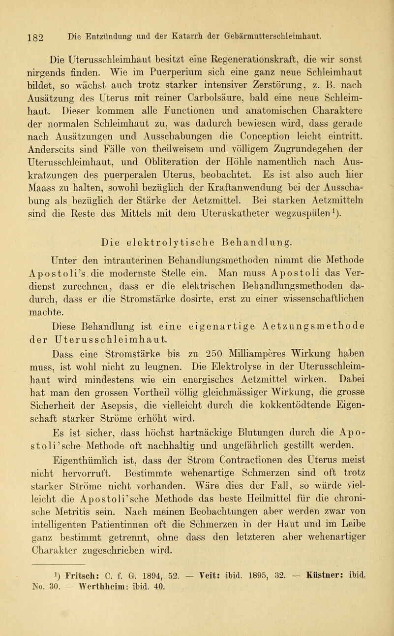 Die Uterusschleimhaut besitzt eine Regenerationskraft, die wir sonst nirgends finden. Wie im Puerperium sich eine ganz neue Schleimhaut bildet, so wächst auch trotz starker intensiver Zerstörung, z. B. nach Ausätzung des Uterus mit reiner Carbolsäure, bald eine neue Schleim- haut. Dieser kommen alle Functionen und anatomischen Charaktere der normalen Schleimhaut zu, was dadurch bewiesen wird, dass gerade nach Ausätzungen und Ausschabungen die Conception leicht eintritt. Anderseits sind Fälle von theilweisem und völligem Zugrundegehen der Uterusschleimhaut, und Obliteration der Höhle namentlich nach Aus- kratzungen des puerperalen Uterus, beobachtet. Es ist also auch hier Maass zu halten, sowohl bezüglich der Kraftanwendung bei der Ausscha- bung als bezüglich der Stärke der Aetzmittel. Bei starken Aetzmitteln sind die Reste des Mittels mit dem Uteruskatheter wegzuspülen ^). Die elektrolytische Behandlung. Unter den intrauterinen Behandlungsmethoden nimmt die Methode Apostoli's die modernste Stelle ein. Man muss Apostoli das Ver- dienst zurechnen, dass er die elektrischen Behandlungsmethoden da- durch, dass er die Stromstärke dosirte, erst zu einer wissenschaftHchen machte. Diese Behandlung ist eine eigenartige Aetzungsmethode der Uterusschleimhaut. Dass eine Stromstärke bis zu 250 Milhamperes Wirkung haben muss, ist wohl nicht zu leugnen. Die Elektrolyse in der Uterusschleim- haut wird mindestens wie ein energisches Aetzmittel wirken. Dabei hat man den grossen Vortheil völlig gleichmässiger Wirkung, die grosse Sicherheit der Asepsis, die vielleicht durch die kokkentödtende Eigen- schaft starker Ströme erhöht wird. Es ist sicher, dass höchst hartnäckige Blutungen durch die Apo- stoli'sche Methode oft nachhaltig und ungefährlich gestillt werden. Eigenthümlich ist, dass der Strom Contractionen des Uterus meist nicht hervorruft. Bestimmte wehenartige Schmerzen sind oft trotz starker Ströme nicht vorhanden. Wäre dies der Fall, so würde viel- leicht die Apostoli'sehe Methode das beste Heilmittel für die chroni- sche Metritis sein. Nach meinen Beobachtungen aber werden zwar von intelligenten Patientinnen oft die Schmerzen in der Haut und im Leibe ganz bestimmt getrennt, ohne dass den letzteren aber wehenartiger Charakter zugeschrieben wird. 1) Fritsch: C. f. G. 1894, 52. — Text: ibid. 1895, 32. — Küstuer: ibid, No, 30. — Werthheim; ibid. 40.