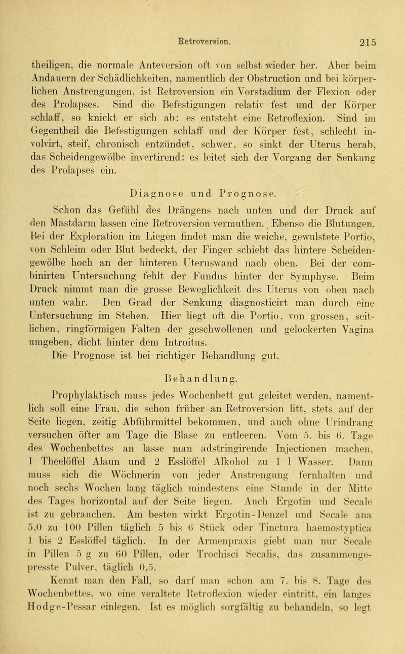 theiligen, die normale Anteversion oft von selbst wieder her. Aber beim Andauern der Schädlichkeiten, namentlich der Obstruction und bei körper- lichen Anstrengungen, ist Retroversion ein Vorstadium der Flexion oder des Prolapses. Sind die Befestigungen relativ fest und der Körper schlaif, so knickt er sich ab: es entsteht eine Retroflexion. Sind im (iegentheil die Befestigungen schlaft und der Körper fest, schlecht in- volvirt, steif, chronisch entzündet, schwer, so sinkt der Uterus herab, das Scheidengewölbe invertirend: es leitet sich der Vorgang der Senkung des Prolapses ein. Diagnose und Prognose. Schon das Gefühl des Drängens nach unten und der Druck auf den Mastdarm lassen eine Retroversion vermuthen., Ebenso die Blutungen. Bei der Exploration im Liegen findet man die weiche, gewulstete Portio, von Schleim oder Blut bedeckt, der Finger schiebt das hintere Scheiden- gewölbe hoch an der hinteren Uteruswand nach oben. Bei der com- binirten Imtersuchung fehlt der Fundus hinter der Symphyse. Beim Druck nimmt man die grosse Beweglichkeit des Uterus von oben nach unten wahr. Den Grad der Senkung diagnosticirt man durch eine Untersuchung im Stehen. Hier Hegt oft die Portio, von grossen, seit- lichen, ringförmigen Falten der geschwollenen und gelockerten Vagina umgeben, dicht hinter dem Introitus. Die Prognose ist bei richtiger Behandlung gut. Behandlung. Prophylaktisch muss jedes Wochenbett gut geleitet werden, nament- lich soll eine Frau, die schon früher an Retroversion litt, stets auf der Seite liegen, zeitig x\bführmittel bekommen, und auch ohne Urindrang versuchen öfter am Tage die Blase zu entleeren. Vom >. bis (i. Tage des Wochenbettes an lasse man adstringirende Injectionen machen. 1 Theelöffel Alaun und 2 Esslöffel Alkohol zu 1 1 Wasser. Dann muss sich die Wöchnerin von jeder Anstrengung fernhalten und noch sechs Wochen lang täglich mindestens eine Stunde in der Mitte des Tages horizontal auf der Seite liegen. Auch Ergotin und Secalc ist zu gebrauchen. Am besten wirkt Ergotin - Denzel und Seeale ana 5,0 zu 100 Pillen täglich 5 bis G Stück oder Tinctura haemostyptica 1 bis 2 Esslöffel täglich. In der Armenjjraxis giebt man nur S(>calc in Pillen 5 g zu 60 Pillen, oder Trochisci Seealis, das zusammenge- presste Pulver, täglich 0,5. Kennt man den Fall, so darl' mau schon am 7. bis s. Tage des Wochenbettes, wo eine veraltete Retroflexion wieder eintritt, ein langes Hodge-Pessar einlegen. Ist es möglich sorgfältig zu behandeln, so legt