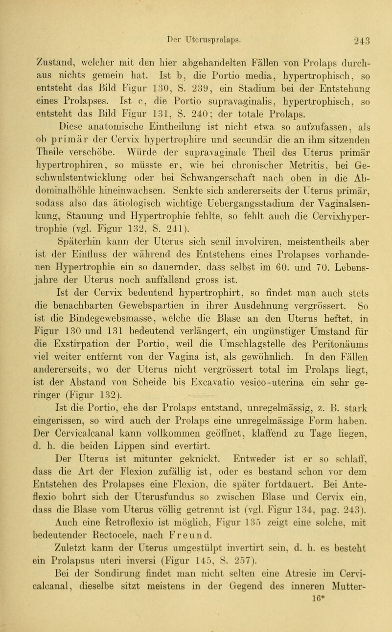 Zustand, welcher mit den hier abgehandelten Fällen von Prolaps durch- aus nichts gemein hat. Ist b, die Portio media, hypertrophisch, so entsteht das Bild Figur 130, S. 239, ein Stadium bei der Entstehung eines Prolapses. Ist c, die Portio supravaginalis, hypertrophisch, so entsteht das Bild Figur 131, S. 240; der totale Prolaps. Diese anatomische Eintheilung ist nicht etwa so aufzufassen, als ob primär der Cervix hypertrophire und secundär die an ihm sitzenden Theile verschöbe. Würde der supravaginale Theil des Uterus primär hypertrophiren, so müsste er, wie bei chronischer Metritis, bei Ge- schwulstentwicklung oder bei Schwangerschaft nach oben in die Ab- dominalhöhle hineinwachsen. Senkte sich andererseits der Uterus primär, sodass also das ätiologisch wichtige Uebergangsstadium der Vaginalsen- kung, Stauung und Hypertrophie fehlte, so fehlt auch die Cervixhyper- trophie (vgl. Figur 132, S. 241). Späterhin kann der Uterus sich senil involviren, meistentheils aber ist der Einfluss der während des Entstehens eines Prolapses vorhande- nen Hypertrophie ein so dauernder, dass selbst im 60. und 70. Lebens- jahre der Uterus noch auffallend gross ist. Ist der Cervix bedeutend hypertrophirt, so findet man auch stets die benachbarten Gewebspartien in ihrer Ausdehnung vergrössert. So ist die Bindegewebsmasse, welche die Blase an den Uterus heftet, in Figur 130 und 131 bedeutend verlängert, ein ungünstiger Umstand für die Exstirpation der Portio, weil die Umschlagstelle des Peritonäums viel weiter entfernt von der Vagina ist, als gewöhnlich. In den Fällen andererseits, wo der Uterus nicht vergrössert total im Prolaps liegt, ist der Abstand von Scheide bis Excavatio vesico-uterina ein sehr ge- ringer (Figur 132). Ist die Portio, ehe der Prolaps entstand, um-egelmässig, z. B. stark eingerissen, so wird auch der Prolaps eine unregelmässige Form haben. Der Cervicalcanal kann vollkommen geöffnet, klaffend zu Tage liegen, d. h. die beiden Lippen sind evertirt. Der Uterus ist mitunter geknickt. Entweder ist er so schlaff, dass die Art der Flexion zufälhg ist, oder es bestand schon vor dem Entstehen des Prolapses eine Flexion, die später fortdauert. Bei Ante- flexio bohrt sich der Uterusfundus so zwischen Blase und Cervix ein, dass die Blase vom Uterus völlig getrennt ist (vgl. Figur 134, pag. 243). Auch eine lletroflexio ist möglich, Figur 135 zeigt eine solche, mit bedeutender Rectocele, nach Freund. Zuletzt kann der Uterus umgestülpt invertirt sein, d. h. es besteht ein Prolapsus uteri inversi (Figur 145, S. 257). Bei der Sondirung findet man nicht selten eine Atresie im Cervi- calcanal, dieselbe sitzt meistens in der Gegend des inneren Mutter- 16*