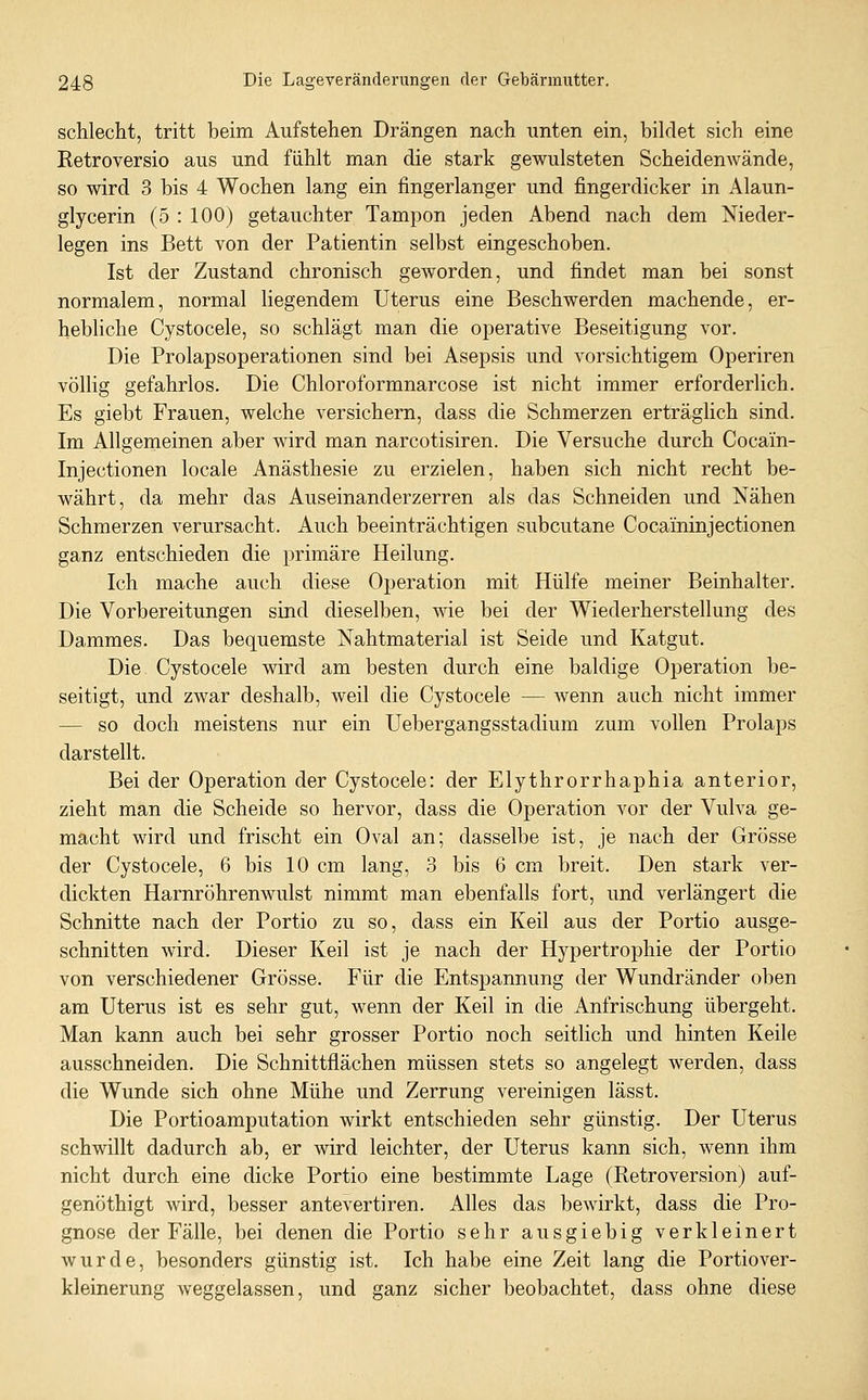 schlecht, tritt beim Aufstehen Drängen nach unten ein, bildet sich eine Retroversio aus und fühlt man die stark gewulsteten Scheidenwände, so wird 3 bis 4 Wochen lang ein fingerlanger und fingerdicker in Alaun- glycerin (5 : 100) getauchter Tampon jeden Abend nach dem Nieder- legen ins Bett von der Patientin selbst eingeschoben. Ist der Zustand chronisch geworden, und findet man bei sonst normalem, normal liegendem Uterus eine Beschwerden machende, er- hebliche Cystocele, so schlägt man die operative Beseitigung vor. Die Prolapsoperationen sind bei Asepsis und vorsichtigem Operiren völlig gefahrlos. Die Chloroformnarcose ist nicht immer erforderlich. Es giebt Frauen, welche versichern, dass die Schmerzen erträglich sind. Im Allgemeinen aber wird man narcotisiren. Die Versuche durch Cocain- Injectionen locale Anästhesie zu erzielen, haben sich nicht recht be- währt, da mehr das Auseinanderzerren als das Schneiden und Nähen Schmerzen verursacht. Auch beeinträchtigen subcutane Cocaininjectionen ganz entschieden die primäre Heilung. Ich mache auch diese Operation mit Hülfe meiner Beinhalter. Die Vorbereitungen sind dieselben, wie bei der Wiederherstellung des Dammes. Das bequemste Nahtmaterial ist Seide und Katgut. Die Cystocele wird am besten durch eine baldige Operation be- seitigt, und zwar deshalb, weil die Cystocele — wenn auch nicht immer — so doch meistens nur ein Uebergangsstadium zum vollen Prolaps darstellt. Bei der Operation der Cystocele: der Elythrorrhaphia anterior, zieht man die Scheide so hervor, dass die Operation vor der Vulva ge- macht wird und frischt ein Oval an; dasselbe ist, je nach der Grösse der Cystocele, 6 bis 10 cm lang, 3 bis 6 cm breit. Den stark ver- dickten Harnröhrenwulst nimmt man ebenfalls fort, und verlängert die Schnitte nach der Portio zu so, dass ein Keil aus der Portio ausge- schnitten wird. Dieser Keil ist je nach der Hypertrophie der Portio von verschiedener Grösse. Für die Entspannung der Wundränder oben am Uterus ist es sehr gut, wenn der Keil in die Anfrischung übergeht. Man kann auch bei sehr grosser Portio noch seitlich und hinten Keile ausschneiden. Die Schnittflächen müssen stets so angelegt werden, dass die Wunde sich ohne Mühe und Zerrung vereinigen lässt. Die Portioamputation wirkt entschieden sehr günstig. Der Uterus schwillt dadurch ab, er wird leichter, der Uterus kann sich, wenn ihm nicht durch eine dicke Portio eine bestimmte Lage (Retroversion) auf- genöthigt wird, besser antevertiren. Alles das bewirkt, dass die Pro- gnose der Fälle, bei denen die Portio sehr ausgiebig verkleinert wurde, besonders günstig ist. Ich habe eine Zeit lang die Portiover- kleinerung weggelassen, und ganz sicher beobachtet, dass ohne diese