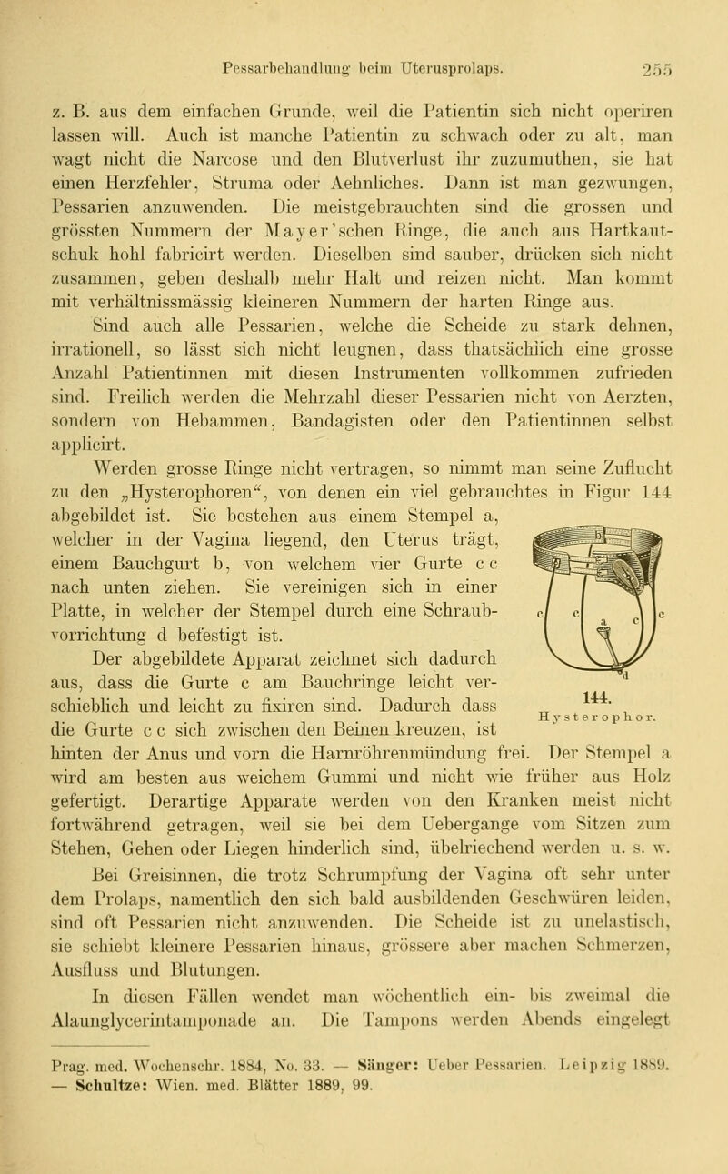 z. B. ans dem einfachen Grunde, weil die Patientin sich nicht operiren lassen will. Auch ist manche Patientin zu schwach oder zu alt, man wagt nicht die Narcose und den Blutverlust ihr zuzumuthen, sie hat einen Herzfehler, Struma oder Aehnliches. Dann ist man gezwungen, Pessarien anzuwenden. Die meistgebrauchten sind die grossen und grössten Nummern der May er'sehen Ptinge, die auch aus Hartkaut- schuk hohl fabricirt werden. Dieselben sind sauber, drücken sich nicht zusammen, geben deshalb mehr Halt und reizen nicht. Man kommt mit verhältnissmässig kleineren Nummern der harten Ringe aus. Sind auch alle Pessarien, welche die Scheide zu stark dehnen, irrationell, so lässt sich nicht leugnen, dass thatsächlich eine grosse Anzahl Patientinnen mit diesen Instrumenten vollkommen zufrieden sind. Freilich werden die Mehrzahl dieser Pessarien nicht von Aerzten, sondern von Hebammen, Bandagisten oder den Patientinnen selbst applicirt. Werden grosse Ringe nicht vertragen, so nimmt man seine Zuflucht zu den „Hysterophoren'^, von denen ein viel gebrauchtes in Figur 144 abgebildet ist. Sie bestehen aus einem Stempel a, welcher in der Vagina liegend, den Uterus trägt, ^^^^i^M^ einem Bauchgurt b, von welchem vier Gurte c c ^^^^^^^Wf nach unten ziehen. Sie vereinigen sich in einer / / '^^n Platte, in welcher der Stempel durch eine Schraub- c/ c \ je Vorrichtung d befestigt ist. l W jj Der abgebildete Apparat zeichnet sich dadurch x^V_^^ aus, dass die Gurte c am Bauchringe leicht ver- '* 14-4- schiebHch und leicht zu fixiren sind. Dadurch dass ^^ • , H V s t e r o p h o r. die Gurte c c sich zwischen den Beinen kreuzen, ist hinten der Anus und vorn die Harnröhrenmündung frei. Der Stempel a wird am besten aus weichem Gummi und nicht wie früher aus Holz gefertigt. Derartige Apparate werden von den Kranken meist nicht fortAvährend getragen, weil sie bei dem Uebergange vom Sitzen zum Stehen, Gehen oder Liegen hinderlich sind, übelriechend werden u. s. w. Bei Greisinnen, die trotz Schrumpfung der Vagina oft sehr unter dem Prolaps, namentlich den sich bald ausbildenden Geschwüren leiden, sind oft Pessarien nicht anzmvenden. Die Scheide ist zu unelastisch, sie schiel)t kleinere Pessarien hinaus, grössere aber machen Schmerzen, Ausfluss und Blutungen. In diesen Fällen wendet man wöchentlich ein- bis zweimal die Alaunglycerintamponade an. Die Tampons werden Abends eingelegt Prag. med. Wochenschr. 1884, No. 33. — Sänger: Ueber Pessarieu. Leipzig- 18b9. — Schnitze: Wien. med. Blätter 1889, 99.