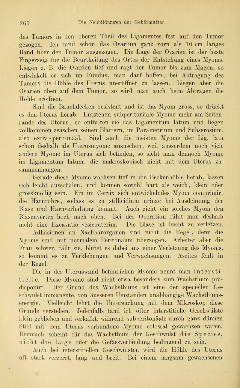 des Tumors in den oberen Theil des Ligamentes fest auf den Tumor gezogen. Ich fand schon das Ovarium ganz • vorn als 10 cm langes Band über den Tumor ausgezogen. Die Lage der Ovarien ist der beste Fingerzeig für die Beurtheilung des Ortes der Entstehung eines Myoms. Liegen z. B. die Ovarien tief und ragt der Tumor bis zum Magen, so entwickelt er sich im Fundus, man darf hoffen, bei Abtragung des Tumors die Höhle des Uterus uneröffnet zu lassen. Liegen aber die Ovarien oben auf dem Tumor, so wird man auch beim Abtragen die Höhle eröffnen. Sind die Bauchdecken resistent und ist das Myom gross, so drückt es den Uterus herab. Entstehen subperitonäale Myome mehr am Seiten- rande des Uterus, so entfalten sie das Ligamentum latum und liegen vollkommen zwischen seinen Blättern, im Parametrium und Subserosium, also extra - peritonäal. Sind auch die meisten Myome der Lig. lata schon deshalb als Uterusmyome anzusehen, weil ausserdem noch viele andere Myome im Uterus sich befinden, so sieht man dennoch Myome im Ligamentum latum, die makroskopisch nicht mit dem Uterus zu- sammenhängen. Gerade diese Myome wachsen tief in die Beckenhöhle herab, lassen sich leicht ausschälen, und können sowohl hart als weich, klein oder grossknollig sein. Ein im Cervix sich entwickelndes Myom comprimirt die Harnröhre, sodass es zu stillicidium urinae bei Ausdehnung der Blase und Harnverhaltung kommt. Auch zieht ein solches Myom den Blasenvertex hoch nach oben. Bei der Operation fühlt man deshalb nicht eine Excavatio vesicouterina. Die Blase ist leicht zu verletzen. Adhäsionen an Nachbarorganen sind nicht die Regel, denn die Myome sind mit normalem Peritonäum überzogen. Arbeitet aber die Frau schwer, fällt sie, blutet es dabei aus einer Verletzung des Myoms, so kommt es zu Verklebungen und Verwachsungen. Ascites fehlt in der Regel. Die in der Uteruswand befindlichen Myome nennt man intersti- tielle. Diese Myome sind nicht etwa besonders zum Wachsthum prä- disponirt. Der Grund des Wachsthums ist eine der speciellen Ge- schwulst immanente, von äusseren Umständen unabhängige Wachsthums- energie. Vielleicht lehrt die Untersuchung mit dem Mikroskop diese Gründe verstehen. Jedenfalls fand ich öfter interstitielle Geschwülste klein geblieben und verkalkt, während subperitonäale durch ganz dünnen Stiel mit dem Uterus verbundene Myome colossal gewachsen waren. Demnach scheint für das Wachsthum der Geschwulst die Species, nicht die Lage oder die Gefässverbindung bedingend zu sein. Auch bei interstitiellen Geschwülsten wird die Höhle des Uterus oft stark verzerrt, lang und breit. Bei einem langsam gewachsenen
