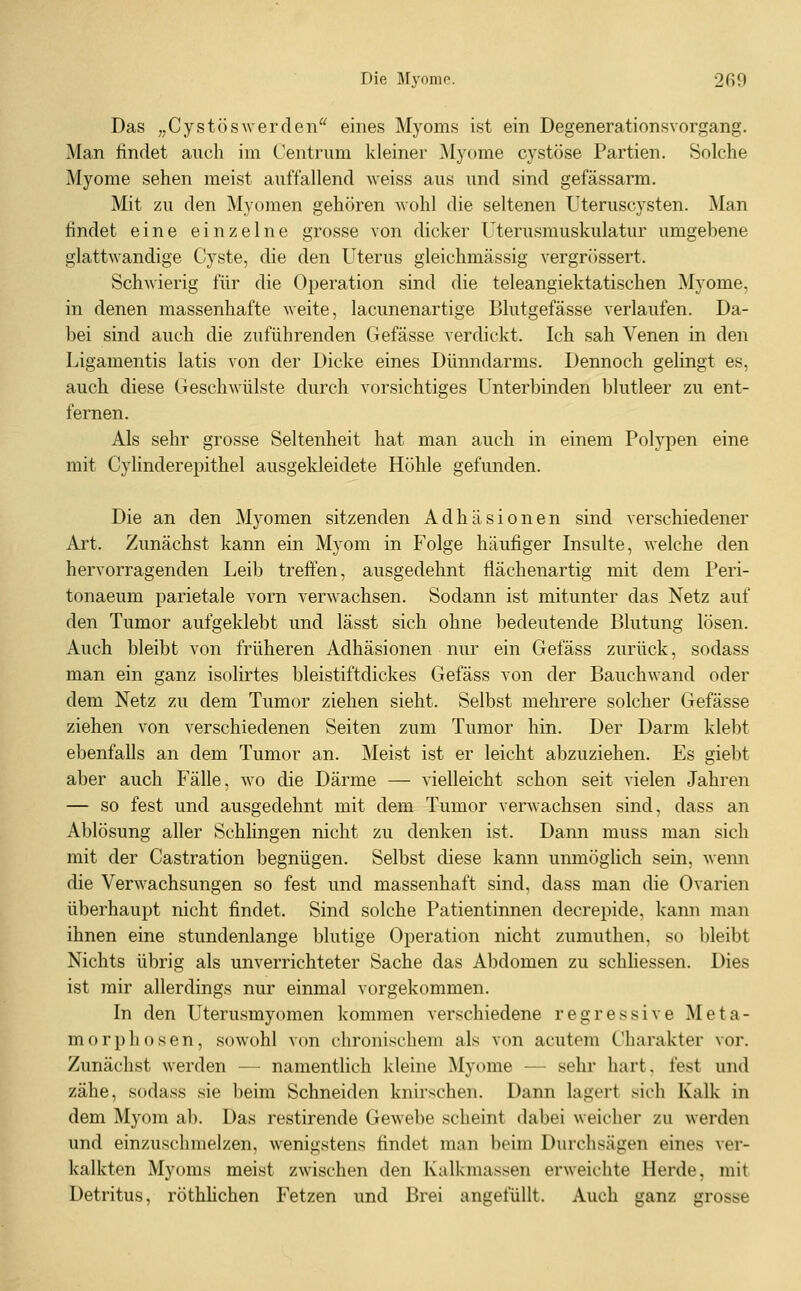 Das „Cystöswerden eines Myoms ist ein Degenerationsvnrgang. Man findet auch im Centrum kleiner Myome cystöse Partien. Solche Myome sehen meist auffallend weiss aus und sind gefässarm. Mit zu den Myomen gehören -wohl die seltenen Uteruscysten. Man findet eine einzelne grosse von dicker Uterusmuskulatur umgebene glattwandige Cyste, die den Uterus gleichmässig vergrössert. Schwierig für die Operation sind die teleangiektatischen Myome, in denen massenhafte weite, lacunenartige Blutgefässe verlaufen. Da- bei sind auch die zuführenden Gefässe verdickt. Ich sah Venen in den Ligamentis latis von der Dicke eines Dünndarms. Dennoch gelingt es, auch diese Geschwülste durch vorsichtiges Unterbinden blutleer zu ent- fernen. Als sehr grosse Seltenheit hat man auch in einem Polypen eine mit Cyhnderepithel ausgekleidete Höhle gefunden. Die an den Myomen sitzenden Adhäsionen sind verschiedener Art. Zunächst kann ein Myom in Folge häufiger Insulte, welche den hervorragenden Leib treffen, ausgedehnt fiächenartig mit dem Peri- tonaeum parietale vorn verwachsen. Sodann ist mitunter das Netz auf den Tumor aufgeklebt und lässt sich ohne bedeutende Blutung lösen. Auch bleibt von früheren Adhäsionen nur ein Gefäss zurück, sodass man ein ganz isolirtes bleistiftdickes Gefäss von der Bauchwand oder dem Netz zu dem Tumor ziehen sieht. Selbst mehrere solcher Gefässe ziehen von verschiedenen Seiten zum Tumor hin. Der Darm klebt ebenfalls an dem Tumor an. Meist ist er leicht abzuziehen. Es giebt aber auch Fälle, wo die Därme — vielleicht schon seit vielen Jahren — so fest und ausgedehnt mit dem Tumor verwachsen sind, dass an Ablösung aller Schlingen nicht zu denken ist. Dann muss man sich mit der Castration begnügen. Selbst diese kann unmöglich sein, wenn die Verwachsungen so fest und massenhaft sind, dass man die Ovarien überhaupt nicht findet. Sind solche Patientinnen decrepide, kann man ihnen eine stundenlange blutige Operation nicht zumuthen, so bleibt Nichts übrig als unverrichteter Sache das Abdomen zu schhessen. Dies ist mir allerdings nur einmal vorgekommen. In den Uterusmyomen kommen verschiedene regressive Meta- morphosen, sowohl von chronischem als von acutem Charakter vor. Zunächst werden — namentlich kleine Myome — sehr hart, fest und zähe, sodass sie beim Schneiden knirschen. Dann lagert sich Kalk in dem Myom ab. Das restirende Gewebe scheint dabei weicher zu werden und einzuschmelzen, wenigstens findet man beim Durchsägen eines ver- kalkten Myoms meist zwischen den Kalkmassen erweichte Herde, mit Detritus, röthhchen Fetzen und Brei angefüllt. Auch ganz grosse