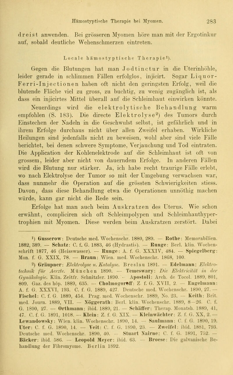 dreist anwenden. Bei grösseren Myomen höre man mit der Ergotinknr auf, sobald deutliche Wehenschmerzen eintreten. Locale hämostyptische Therapie^). Gegen die Blutungen hat man Jodtinctur in die Uterinhöhle, leider gerade in schlimmen Fällen erfolglos, injicirt. Sogar Liquor- Ferri-Injectionen haben oft nicht den geringsten Erfolg, weil die blutende Fläche viel zu gross, zu buchtig, zu wenig zugänglich ist, als dass ein injicirtes Mittel überall auf die Schleimhaut eimvirken könnte. Neuerdings wird die elektrolytische Behandlung warm empfohlen (S. 183). Die directe Elektrolyse^) des Tumors durch Einstechen der Nadeln in die Geschwulst selbst, ist gefährhch und in ihrem Erfolge durchaus nicht über allen Zweifel erhaben. Wirkliche Heilungen sind jedenfalls nicht zu beweisen, wohl aber sind viele Fälle berichtet, bei denen schwere Symptome, Verjauchung und Tod eintraten. Die Application der Kohlenelektrode auf die Schleimhaut ist oft von grossem, leider aber nicht von dauerndem Erfolge. In anderen Fällen wird die Blutung nur stärker. Ja, ich habe recht traurige Fälle erlebt, wo nach Elektrolyse der Tumor so mit der Umgebung verwachsen war, dass nunmehr die Operation auf die grössten Schwierigkeiten stiess. Davon, dass diese Behandlung etwa die Operationen unnöthig machen würde, kann gar nicht die Rede sein. Erfolge hat man auch beim Auskratzen des Uterus. Wie schon erwähnt, compliciren sich oft Schleimpolypen und Schleimhauthyper- trophien mit Myomen. Diese werden beim Auskratzen zerstört. Dabei 1) Gusserow: Deutsche med. Wochenschr. 1880,289. — Rotlie: Memorabilien. 1882, 389. — ScliJitz: C. f. G. 1883, 46 (Hydrasti-s). — Rung-e: Berl. kliii. Wuchen- schrift 1877, 46 (Heisswasser). — Rung'e: A. f. G. XXXIV, 484. — Spiegelberg-: Mon. f. G. XXIX, 78. — Braun: Wien. med. Wochenschr. 1808, 100. 2) Gräupner: Elektrolyse u. Katalyse. Breslau 1891. — Edeliiiann: Elektro- technik für Äerzte. München 1890. — Temeswary: Die Elektrii-ität in der Gynäkologie. Klin. Zeitfr. Schnitzler. 1890. - Apostoli: Arch. de Tocol. 1889.801. 809. Gaz. des höp. 1889, 635. — Cliolniog'orBft': Z. f. G. XVII, 2. — Engelmaiiii: A. f. G. XXXVI, 193. C. f. G. 1889, 427. Deutsche med. Wochenschr. 1890, 27. — Fiscliel: C. f. G. 1889, 454. Prag. med. Wochenschr. 1889, No. 23. — Keitli: Brit. med. Journ. 1889, VII. — Nöggrerath: Berl. kliii. Wochenschr. 1889, 8-26. C. f. G. 1890, 27. — Orthmauu: ibid. 1889, 21. — SchällVr: Therap. Monatsh. 1889, 41, 47. C. f. G. 1891, 1018. — Klein: Z. f. G. XIX. — Kleinwächler: Z. f. G. XX, 2. — Lcwanrtowsky: Wien. klin. Wochenschr. 1890, 14. - Saulmanii: C. f. G. 1890, 19. Uter: C. f. G. 1890, 14. — Veit: C. f. G. 1890, 2;{. — Zweifel: ibid. 1881, 793. Deutsche med. Wochenschr. 1890, 40. - Stuart Nairuc: C. f. G. 1891, 7.i2. — Bäcker: ibid. 586. — Leopold Meyer: ibid. 63. — Broese: Die galvanische Be- handlung der Fibromyome. Berlin 1892.