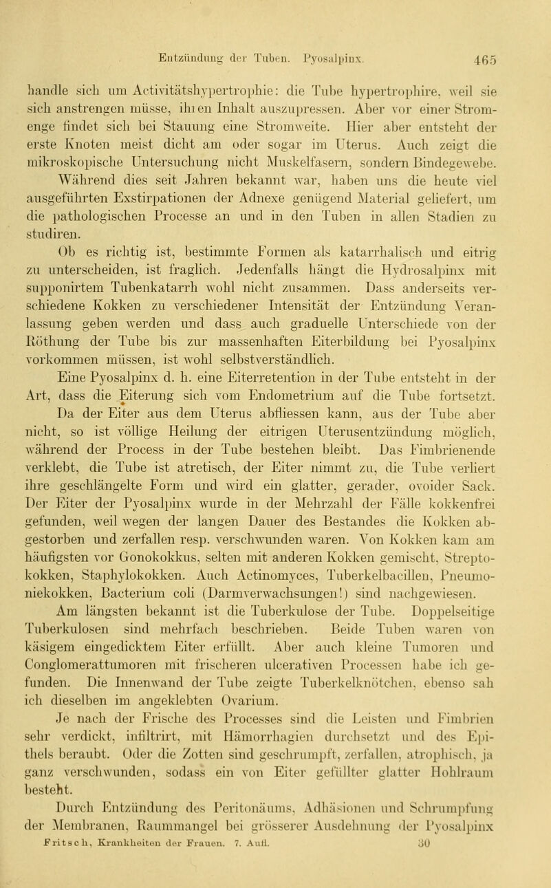 Entzündung drr Tuben. Pyosülijinx. 4ß5 handle sich um Activitätshypertrophie: die Tuhe hypertrophire, weil sie sich anstrengen müsse, ihien Inhalt auszupressen. Aber Aor einer Strom- enge tindet sich bei Stauung eine Stromweite. Hier aber entsteht der erste Knoten meist dicht am oder sogar im Uterus. Auch zeigt die mikroskopische Untersuchung nicht Muskelfasern, sondern I^indegewebe. Während dies seit Jahren bekannt Avar, haben uns die heute viel ausgeführten Exstirpationen der Adnexe genügend Material geliefert, um die pathologischen Processe an und in den Tuben in allen Stadien zu studiren. Ob es richtig ist, bestimmte Formen als katarrhalisch und eitrig zu unterscheiden, ist fraglich. Jedenfalls hängt die Hydrosalpinx mit supponirtem Tubenkatarrh wohl nicht zusammen. Dass anderseits ver- schiedene Kokken zu verschiedener Intensität der Entzündung Veran- lassung geben werden und dass auch graduelle Unterschiede von der Röthung der Tube bis zur massenhaften Eiterbildung bei Pyosalpinx vorkommen müssen, ist wohl selbstverständlich. Eine Pyosalpinx d. h. eine Eiterretention in der Tube entsteht in der Art, dass die Eiterung sich vom Endometrium auf die Tube fortsetzt. Da der Eiter aus dem Uterus abfliessen kann, aus der Tube aber nicht, so ist völlige Heilung der eitrigen Uterusentzündung möglich, während der Process in der Tube bestehen bleibt. Das Fimbrienende verklebt, die Tube ist atretisch, der Eiter nimmt zu, die Tube verliert ihre geschlängelte Form und wird ein glatter, gerader, ovoider Sack. Der p]iter der Pyosalpinx wurde in der Mehrzahl der Fälle kokkenfrei gefunden, weil wegen der langen Dauer des Bestandes die Kokken ab- gestorben und zerfallen resp. verschwunden waren. Von Kokken kam am häufigsten vor Gonokokkus, selten mit anderen Kokken gemischt, Strepto- kokken, Staphylokokken. Auch Actinomyces, Tuberkelbacillen, Pneumo- niekokken, Bacterium coli (Darmverwachsungen!) sind nachgewiesen. Am längsten bekannt ist die Tuberkulose der Tube. Dopj^elseitige Tuberkulosen sind mehrfach beschrieben. Beide Tuben waren von käsigem eingedicktem Eiter erfüllt. Aber auch kleine Tumoren mid Conglomerattumoren mit frischeren ulcerativen Processen habe ich ge- funden. Die Innemvand der Tube zeigte Tuberkelknötchen. ebenso sah ich dieselben im angeklebten Ovarium. Je nach der Frische des Processes sind die Leisten und Fimbrien sehr verdickt, infiltrirt, mit Hämorrhagien durchsetzt und des Epi- thels beraubt. Oder die Zotten sind geschrumpft, zerfallen, atrophisch, ja ganz verschwunden, sodass ein von Eiter gefüllter glatter Hohlraum besteht. Durch Entzündung des Peritonäums, Adhäsionen und Schrumpfung der ^Membranen. Raummangel bei grösserer Ausdehnung der Pyosalpinx Fritsch, Ki-ankhoituu der Fruucn. 7. Aull. 30