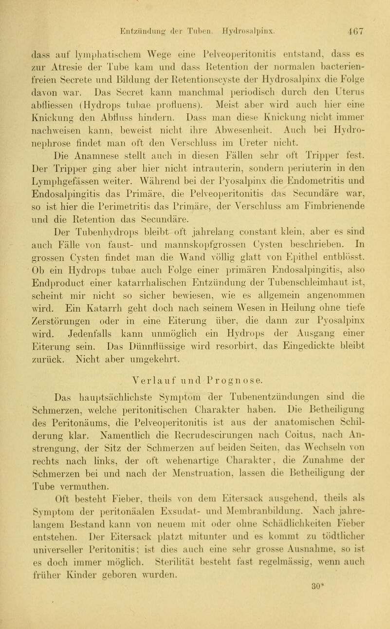 (lass auf lyjuphatiscliem Wege eine Pelveoperitoiiitis entstand, dass es zur Atresie der Tube kam und dass Retention der normalen bacterien- freien Secrete und Bildung der Itetentionscyste der Hydrosalpinx die Folge davon -war. Das Secret kann manchmal periodisch durch den Uterus abfliessen (Hydrops tubae profluens). Meist aber wird auch hier eine Knickung den Abtiuss hindern. Dass man diese Knickung nicht immer nachweisen kann, beweist nicht ihre Abwesenheit. Auch l)ei Hydro- nei)hrose findet man oft den Verschluss im Ureter nicht. Die Anamnese stellt auch in diesen Fällen sehr oft Tripper fest. Der Tripper ging aber hier nicht intrauterin, sondern })eriuterin in den Lymphgefässen weiter. Während bei der Pyosalpinx die Iilndometritis und Endosalpingitis das Primäre, die Pelveoperitonitis das Secundäre war, so ist hier die Perimetritis das Primäre, der Verschluss am Fimbrienende und die ßetention das Secundäre. Der Tubenhydrops bleibt oft jahrelang constant klein, aber es sind auch Fälle von faust- und mannskopfgrossen Cysten l)eschrieben. In grossen Cysten tindet man die Wand völlig glatt von Epithel entblüsst. Ob ein Hydrops tubae auch Folge einer primären Endosalpingitis, also Endproduct einer katarrhalischen Entzündung der Tubenschleimhaut ist, scheint mir nicht so sicher bewiesen, wie es allgemein angenommen wird. Ein Katarrh geht doch nach seinem Wesen in Heilung ohne tiefe Zerstörungen oder in eine Eiterung über, die dann zur Pyosalpinx wird. Jedenfalls kann unmöglich ein Hydi-ops der Ausgang einer Eiterung sein. Das Dünnflüssige wird resorbirt. das Eingedickte bleibt zurück. Nicht aber umgekehrt. Verlauf u n d P r o g n o s e. Das hauptsächlichste Symptom der Tubenentzündungen sind die Schmerzen, welche peritonitischen Charakter haben. Die Betheiligung des Peritonäums, die Pelveoperitonitis ist aus der anatomischen Schil- derung klar. Namentlich die Recrudescirungen nach Coitus, nach An- strengung, der Sitz der Schmerzen auf beiden Seiten, das Wechseln von rechts nach links, der oft wehenartige Charakter, die Zunahme der Schmerzen bei und nach der Menstruation, lassen die Betheiligung der Tube vermuthen. Oft besteht Fieber, theils von dem Kitersack ausgehend, theils als Symi)tom der peritonäalen Exsudat- und Mombranbildung. Nach jahre- langem Bestand kann von neuem mit oder ohne Schädlichkeiten Fieber entstehen. Der Eitersack platzt mitunter und es kommt zu tödtlicher universeller Peritonitis; ist dies auch eine sehr grosse Ausnahme, so ist es do(!h immer möglich. Sterilität besteht last regelmässig, wenn auch früher Kinder geboren wurden. 80*