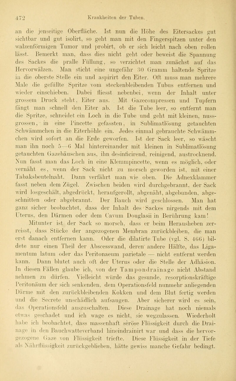 an die jenseitige Oberfläche. Ist nun die Höhe des Eitersackes gut sichtbar und gut isoHrt, so geht man mit den Fingerspitzen unter den walzenförmigen Tumor und probirt, ob er sich leicht nach oben rollen lässt. Bemerkt man, dass dies nicht geht oder beweist die Spannung des Sackes die pralle Füllung, so verzichtet man zunächst auf das Hervorwälzen. Man sticht eine ungefähr 30 Gramm haltende Spritze in die oberste Stelle ein und aspirirt den Eiter. Oft muss man mehrere Male die gefüllte Spritze vom steckenbleibenden Tubus entfernen und Avieder einschieben. Dabei fliesst nebenbei, wenn der Inhalt unter grossem Druck steht, Eiter aus. Mit Gazecompressen und Tupfern fängt man schnell den Eiter ab. Ist die Tube leer, so entfernt man die Spritze, schneidet ein Loch in die Tube und geht mit kleinen, nuss- grossen, in eine Pincette gefassten, in Sublimatlösung getauchten Schwämmchen in die Eiterhöhle ein. Jedes einmal gebrauchte Schwämm- chen Avird sofort an die Erde geworfen. Ist der Sack leer, so wäscht man ihn noch 5—6 Mal hintereinander mit kleinen in Sublimatlösung getauchten Gazebäuschen aus, ihn desinficirend, reinigend, austrocknend. Nun fasst man das Loch in eine Klemmpincette, wenn es möglich, oder vernäht es, wenn der Sack nicht zu morsch geworden ist, mit einer Tabaksbeutelnaht. Dann verfährt man wie oben. Die Adnexklammer fasst neben dem Zügel. Zwischen beiden wird durchgebrannt, der Sack wird losgeschält, abgedrückt, heraufgerollt, abgenäht, abgebunden, abge- schnitten oder abgebrannt. Der Bauch wird geschlossen. Man hat ganz sicher beobachtet, dass der Inhalt des Sackes nirgends mit dem Uterus, den Därmen oder dem Cavum Douglasii in Berührung kam! Mitunter ist der Sack so morsch, dass er beim Herausheben zer- reisst, dass Stücke der angezogenen Membran zurückbleiben, die man erst danach entfernen kann. Oder die dilatirte Tube (vgl. S. 4G6) bil- dete nur einen Theil der Abscesswand, deren' andere Hälfte, das Liga- mentum latum oder das Peritonaeum parietale — nicht entfernt werden kann. Dann blutet auch oft der Uterus oder die Stelle der Adhäsion. In diesen Fällen glaube ich, von der Tampondrainage nicht Abstand nehmen zu dürfen. Vielleicht würde das gesunde, resorptionskräftige Peritonäum der sich senkenden, dem Operationsfeld nunmehr anliegenden Därme mit den zurückbleibenden Kokken und dem Blut fertig werden und die Secrete unschädlich aufsaugen. Aber sicherer wird es sein, das Operationsfeld auszuschalten. Diese Drainage hat noch niemals etwas geschadet und ich wage es nicht, sie wegzulassen. Wiederholt hal)e ich beobachtet, dass massenhaft seröse Flüssigkeit durch die Drai- nage iii den BaucliAvatteverband hineindrainirt war und dass die hervor- gezogene Gaze von Flüssigkeit triefte. Diese Flüssigkeit in der Tiefe als Nährflüssigkeit zurückgeblieben, hätte gewiss manche Gefahr bedingt.