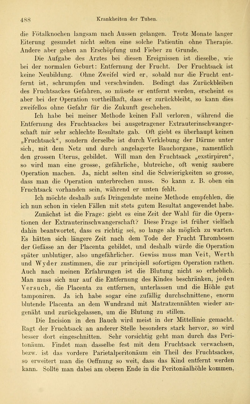 die Fötalknochen langsam nach Aussen gelangen. Trotz Monate langer Eiterung gesundet nicht selten eine solche Patientin ohne Therapie. Andere aber gehen an Erschöpfung und Fieber zu Grunde. Die Aufgabe des Arztes bei diesen Ereignissen ist dieselbe, wie bei der normalen Geburt: Entfernung der Frucht. Der Fruchtsack ist keine Neubildung. Ohne Zweifel wird er, sobald nur die Frucht ent- fernt ist, schrumpfen und verschwinden. Bedingt das Zurückbleiben des Fruchtsackes Gefahren, so müsste er entfernt werden, erscheint es aber bei der Operation vortheilhaft, dass er zurückbleibt, so kann dies zweifellos ohne Gefahr für die Zukunft geschehen. Ich habe bei meiner Methode keinen Fall verloren, während die Entfernung des Fruchtsackes bei ausgetragener Extrauterinschwanger- schaft mir sehr schlechte Resultate gab. Oft giebt es überhaupt keinen „Fruchtsack, sondern derselbe ist durch Verklebung der Därme unter sich, mit dem Netz und durch angelagerte Bauchorgane, namentUch den grossen Uterus, gebildet. Will man den Fruchtsack ,,exstirpii^en, so wird man eine grosse, gefährliche, blutreiche, oft wenig saubere Operation machen. Ja, nicht selten sind die Schwierigkeiten so grosse, dass man die Operation unterbrechen muss. So kann z. B. oben ein Fruchtsack vorhanden sein, während er unten fehlt. Ich möchte deshalb aufs Dringendste meine Methode empfehlen, die ich nun schon in vielen Fällen mit stets gutem Resultat angewendet habe. Zunächst ist die Frage: giebt es eine Zeit der Wahl für die Opera- tionen der Extrauterinschwangerschaft? Diese Frage ist früher vielfach dahin beantwortet, dass es richtig sei, so lange als möghch zu warten. Es hätten sich längere Zeit nach dem Tode der Frucht Thrombosen der Gefässe an der Placenta gebildet, und deshalb würde die Operation später unblutiger, also ungefährlicher. Ge^^äss muss man Veit, Werth und Wyder zustimmen, die zur principiell sofortigen Operation rathen. Auch nach meinen Erfahrungen ist die Blutung nicht so erheblich. Man muss sich nur auf die Entfernung des Kindes beschränken, jeden Versuch, die Placenta zu entfernen, unterlassen und die Höhle gut tamponiren. Ja ich habe sogar eine zufällig durchschnittene, enorm blutende Placenta an dem Wundrand mit Matratzennähten wieder an- genäht und zurückgelassen, um die Blutung zu stillen. Die Incision in den Bauch wird meist in der Mittellinie gemacht. Ragt der Fruchtsack an anderer Stelle besonders stark hervor, so wird besser dort eingeschnitten. Sehr vorsichtig geht man durch das Peri- tonäum. Findet man dasselbe fest mit dem Fruchtsack verwachsen, bezw. ist das vordere Parietalperitonäum ein Theil des Fruchtsackes, so erweitert man die Oeffnung so weit, dass das Kind entfernt werden kann. Sollte man dabei am oberen Ende in die Peritonäalhöhle kommen.