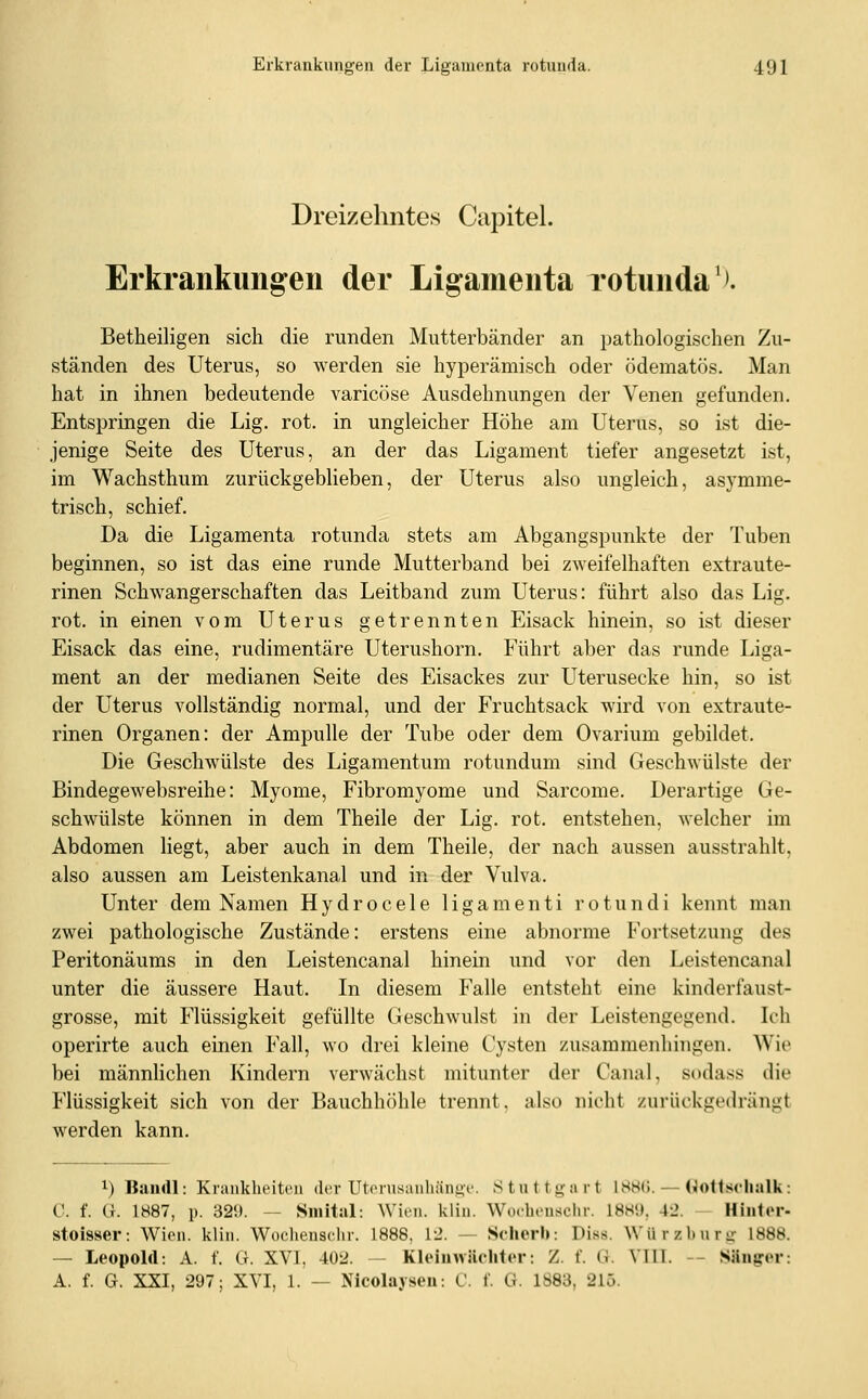 Dreizehntes Capitel. Erkrankungen der Ligamenta rotunda'^. Betheiligen sich die runden Mutterbänder an pathologischen Zu- ständen des Uterus, so werden sie hyperämisch oder ödematös. Man hat in ihnen bedeutende varicöse Ausdehnungen der Venen gefunden. Entspringen die Lig. rot. in ungleicher Höhe am Uterus, so ist die- jenige Seite des Uterus, an der das Ligament tiefer angesetzt ist, im Wachsthum zurückgeblieben, der Uterus also ungleich, asymme- trisch, schief. Da die Ligamenta rotunda stets am Abgangspunkte der Tuben beginnen, so ist das eine runde Mutterband bei zweifelhaften extraute- rinen Schwangerschaften das Leitband zum Uterus: führt also das Lig. rot. in einen vom Uterus getrennten Eisack hinein, so ist dieser Eisack das eine, rudimentäre Uterushorn. Führt aber das runde Liga- ment an der medianen Seite des Eisackes zur Uterusecke hin, so ist der Uterus vollständig normal, und der Fruchtsack wird von extraute- rinen Organen: der Ampulle der Tube oder dem Ovarium gebildet. Die Geschwülste des Ligamentum rotundum sind Geschwülste der Bindegewebsreihe: Myome, Fibromyome und Sarcome. Derartige Ge- schwülste können in dem Theile der Lig. rot. entstehen, welcher im Abdomen liegt, aber auch in dem Theile, der nach aussen ausstrahlt, also aussen am Leistenkanal und in der Vulva. Unter dem Namen H y d r 0 c e 1 e 1 i g a m e n t i r o t u n d i kennt man zwei pathologische Zustände: erstens eine abnorme Fortsetzung des Peritonäums in den Leistencanal hinein und vor den Leistencanal unter die äussere Haut. In diesem Falle entsteht eine kinderfaust- grosse, mit Flüssigkeit gefüllte Geschwulst in der Leistengegend. Ich operirte auch einen Fall, wo drei kleine Cysten zusammenhingen. Wie bei männlichen Kindern verwächst mitunter der Canal, sodass die Flüssigkeit sich von der Bauchhöhle trennt, also nicht zurückgedrängt werden kann. 1) Bandl: Krankheiten der Uterusanhänge. Stntti^nrt IHHÜ. — dlotlschalk: C. f. G. 1887, p. 329. — Sinital: Wien. kliu. Wuchensclir. 188«), 42. ~ Hiiitor- stoisser: Wien. klin. Woclienschr. 1888, V2. — Sclierb: Diss. Würzbnrg 1888. — Leopold: A. f. G. XVI, 402. - Klt'inwiiclitcr: Z. f. (i. VIIT. - Säng-pv: A. f. G. XXI, 297; XVI, 1. — Nicolayseu: C. f. G. 1883, 215.