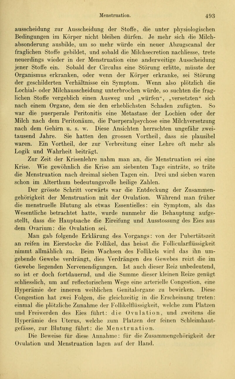 ausscheidung zur Ausscheidung der Stoffe, die unter physiologischen Bedingungen im Körper nicht bleiben dürfen. Je mehr sich die Milch- absonderung ausbilde, um so mehr würde ein neuer Abzugscanal der fraglichen Stoffe gebildet, und sobald die Milchsecretion nachliesse, trete neuerdings wieder in der Menstruation eine anderweitige Ausscheidung jener Stoffe ein. Sobald der Circulus eine Störung erlitte, müsste der Organismus erkranken, oder wenn der Körper erkranke, sei Störung der geschilderten Verhältnisse ein Symptom. Wenn also plötzlich die Lochial- oder Milchausscheidung unterbrochen würde, so suchten die frag- lichen Stoffe vergeblich einen Ausweg und „würfen', „versetzten'' sich nach einem Organe, dem sie den erheblichsten Schaden zufügten. So war die puerperale Peritonitis eine Metastase der Lochien oder der Milch nach dem Peritonäum, die Puerperalpsychose eine Milchversetzung nach dem Gehirn u. s. w. Diese Ansichten herrschten ungefähr zwei- tausend Jahre. Sie hatten den grossen Vortheil, dass sie plausibel waren. Ein Vortheil, der zur Verbreitung einer Lehre oft mehr als Logik und Wahrheit beiträgt. Zur Zeit der Krisenlehre nahm man an, die Menstruation sei eine Krise. Wie gewöhnlich die Krise am siebenten Tage einträte, so träte die Menstruation nach dreimal sieben Tagen ein. Drei und sieben waren schon im Alterthum bedeutungsvolle heilige Zahlen. Der grösste Schritt vorwärts war die Entdeckung der Zusammen- gehörigkeit der Menstruation mit der Ovulation. Während man früher die menstruelle Blutung als etwas Essentielles: ein Symptom, als das Wesentliche betrachtet hatte, wurde nunmehr die Behauptung aufge- stellt, dass die Hauptsache die Eireifung und Ausstossung des Eies aus dem Ovarium: die Ovulation sei. Man gab folgende Erklärung des Vorgangs: von der Pubertätszeit an reifen im Eierstocke die Follikel, das heisst die Follicularflüssigkeit nimmt allmählich zu. Beim Wachsen des Follikels Avird das ihn um- gebende Gewebe verdrängt, dies Verdrängen des Gewebes reizt die im Gewebe liegenden Nervenendigungen. Ist auch dieser Reiz unbedeutend, so ist er doch fortdauernd, und die Summe dieser kleinen Reize genügt schliesslich, um auf refiectorischem Wege eine arterielle Congestion, eine Hy]3erämie der inneren weiblichen Genitalorgane zu bewirken. Diese Congestion hat zwei Folgen, die gleichzeitig in die Erscheinung treten: einmal die plötzliche Zunahme der FollikelHüssigkeit, welche zum Platzen und Freiwerden des Eies führt: die Ovulation, und zweitens die Hyperämie des Uterus, welche zum Platzen der feinen Schleimhaut- gefässe, zur Blutung führt: die Menstruation. Die Beweise für diese Annahme: für die Zusammengehörigkeit der Ovulation und Menstruation lagen auf der Hand.