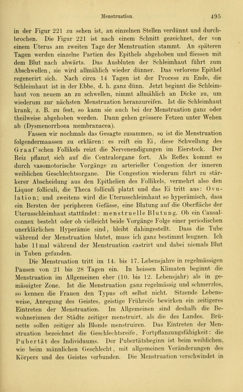 in der Figur 221 zu sehen ist, an einzelnen Stellen verdünnt und durch- brochen. Die Figur 221 ist nach einem Schnitt gezeichnet, der von einem Uterus am zweiten Tage der Menstruation stammt. An späteren Tagen werden einzelne Partien des Epithels abgehoben und fliessen mit dem Blut nach abwärts. Das Ausbluten der Schleimhaut führt zum Abschwellen, sie wird allmählich wieder dünner. Das verlorene Epithel regenerirt sich. Nach circa 14 Tagen ist der Process zu Ende, die Schleimhaut ist in der Ebbe, d. h. ganz dünn. Jetzt beginnt die Schleim- haut von neuem an zu schwellen, nimmt allmähhch an Dicke zu, um wiederum zur nächsten Menstruation heranzureifen. Ist die Schleimhaut krank, z. B. zu fest, so kann sie auch bei der Menstruation ganz oder theilweise abgehoben werden. Dann gehen grössere Fetzen unter Wehen ab (Dysmenorrhoea membranacea). Fassen wir nochmals das Gesagte zusammen, sq ist die Menstruation folgendermaassen zu erklären: es reift ein Ei, diese Schwellung des Graafschen Follikels reizt die Nervenendigungen im Eierstock. Der Reiz pflanzt sich auf die Centralorgane fort. Als Reflex kommt es durch vasomotorische Vorgänge zu arterieller Congestion der inneren weiblichen Geschlechtsorgane. Die Congestion wiederum führt zu stär- kerer Abscheidung aus den Epithelien des Follikels, vermehrt also den Liquor follicuH, die Theca folliculi platzt und das Ei tritt aus: Ovu- lation; und zweitens wird die Uterusschleimhaut so hyperämisch, dass ein Bersten der peripheren Gefässe, eine Blutung auf die Oberfläche der Uterusschleimhaut stattfindet: menstruelle Blutung. Ob ein Causal- connex besteht oder ob vielleicht beide Vorgänge Folge einer periodischen unerklärlichen Hyperämie sind, bleibt dahingestellt. Dass die Tube während der Menstruation blutet, muss ich ganz bestimmt leugnen. Ich habe 11 mal während der Menstruation castrirt und dabei niemals Blut in Tuben gefunden. Die Menstruation tritt im 14. bis 17. Lebensjahre in regelmässigen Pausen von 21 bis 28 Tagen ein. In heissen Klimaten beginnt die Menstruation im Allgemeinen eher (10. bis 12. Lebensjahr) als in ge- mässigter Zone. Ist die Menstruation ganz regelmässig und schmerzlos, so kennen die Frauen den Typus oft selbst nicht. Sitzende Lebens- weise, Anregung des Geistes, geistige Frühreife bewirken ein zeitigeres Eintreten der Menstruation. Im Allgemeinen sind deshalb die Be- wohnerinnen der Städte zeitiger menstruirt, als die des Landes. Brü- nette sollen zeitiger als Blonde menstruiren. Das Eintreten der Men- struation .bezeichnet die Geschlechtsreife, Forti)flanzungsfähigkeit: die Pubertät des Individuums. Der Pubertätsbeginn ist beim weil)lichen. wie beim männlichen Geschlecht, mit allgemeinen \'eränderungen des Körpers und des Geistes verbunden. Die Menstruation verschwindet in