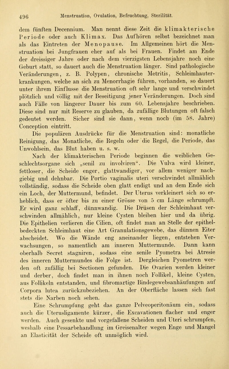 dem fünften Decennium. Man nennt diese Zeit die klimakterisclie Periode oder auch Klimax. Das Aufhören selbst bezeichnet man als das ^^intreten der Menopause. Im Allgemeinen hört die Men- struation bei Jungfrauen eher auf als bei Frauen. Findet am Ende der dreissiger Jahre oder nach dem vierzigsten Lebensjahre noch eine Geburt statt, so dauert auch die Menstruation länger. Sind pathologische Veränderungen, z. B. Polypen, chronische Metritis, Schleimhauter- krankungen, welche an sich zu Menorrhagie führen, vorhanden, so dauert unter ihrem Einflüsse die Menstruation oft sehr lange und verschwindet plötzlich und völlig mit der Beseitigung jener Veränderungen. Doch sind auch Fälle von längerer Dauer bis zum 60. Lebensjahre beschrieben. Diese sind nur mit Reserve zu glauben, da zufällige Blutungen oft falsch gedeutet werden. Sicher sind sie dann, wenn noch (im 58. Jahre) Conception eintritt. Die populären Ausdrücke für die Menstruation sind: monathche Reinigung, das Monatliche, die Regeln oder die Regel, die Periode, das Unwohlsein, das Blut haben u. s. w. Nach der klimakterischen Periode beginnen die weiblichen Ge- schlechtsorgane sich „senil zu involviren. Die Vulva wird kleiner, fettloser, die Scheide enger, glattwandiger, vor allem Aveniger nach- giebig und dehnbar. Die Portio vaginalis uteri verschwindet allmählich vollständig, sodass die Scheide oben glatt endigt und an dem Ende sich ein Loch, der Muttermund, befindet. Der Uterus verkleinert sich so er- heblich, dass er öfter bis zu einer Grösse von 5 cm Länge schrumpft. Er wird ganz schlaif, dünnwandig. Die Drüsen der Schleimhaut ver- schwinden allmählich, nur kleine Cysten bleiben hier und da übrig. Die Epithelien verlieren die Cilien, oft findet man an Stelle der epithel- bedeckten Schleimhaut eine Art Granulationsgewebe, das dünnen Eiter abscheidet. Wo die Wände eng aneinander liegen, entstehen Ver- wachsungen, so namentlich am inneren Muttermunde. Dann kann oberhalb Secret stagniren, sodass eine senile Pyometra bei Atresie des inneren Muttermundes die Folge ist. Dergleichen Pyometren wer- den oft zufällig bei Sectionen gefunden. Die Ovarien werden kleiner und derber, doch findet man in ihnen noch Follikel, kleine Cysten, aus Follikeln entstanden, und fibromartige Bindegewebsanhäufungen auf Corpora lutea zurückzubeziehen. An der Oberfläche lassen sich fast stets die Narben noch sehen. Eine Schrumpfung geht das ganze Pelveoperitonäum ein, sodass auch die Uterushgamente kürzer, die Excavationen flacher und enger werden. Auch gesenkte und vorgefallene Scheiden und Uteri schrumpfen, weshalb eine Pessarbehandlung im Greisenalter wegen Enge und Mangel an Elasticität der Scheide oft unmöglich wird.