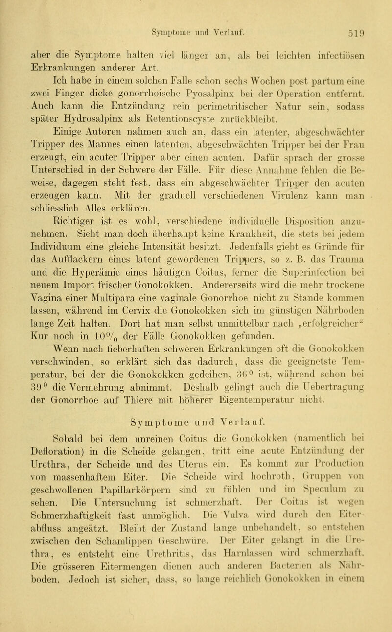 Syiuptomc und Verlauf. 510 al)er die Symptome halten viel länger an, als bei leichten int'ectiösen Erkrankungen anderer Art. Ich habe in einem solchen Falle schon sechs Wochen post partum eine zwei Finger dicke gonorrhoische Pyosalpinx bei der Operation entfernt. Auch kann die Entzündung rein perimetritischer Natur sein, sodass später Hydrosalpinx als Ketentionscyste zurückbleibt. Einige Autoren nahmen auch an, dass ein latenter, abgeschwächter Tripper des Mannes einen latenten, abgeschwächten 'rrii)per bei der Frau erzeugt, ein acuter Tripper aber einen acuten. Dafür s})rach der grosse Unterschied in der Schwere der Fälle. Für diese Annahme fehlen die be- weise, dagegen steht fest, dass ein abgeschwächter Tripper den acuten erzeugen kann. Mit der graduell verschiedenen ^'irulenz kann man schliesslich Alles erklären. Richtiger ist es wohl, verschiedene individuelle Disposition anzu- nehmen. Sieht man doch überhaupt keine Krankheit, die stets bei jedem Individuum eine gleiche Intensität besitzt. Jedenfalls giebt es Gründe für das Aufflackern eines latent gewordenen Tripi)ers, so z. B. das Trauma und die Hyperämie eines häufigen Coitus, ferner die Superinfection bei neuem Import frischer Gonokokken. Andererseits wird die mehr trockene Vagina einer Multipara eine vaginale Gonorrhoe nicht zu Stande kommen lassen, während im Cervix die Gonokokken sich im günstigen Nährboden lange Zeit halten. Dort hat man selbst unmittelbar nach „erfolgreicher'^ Kur noch in 10% der Fälle Gonokokken gefunden. Wenn nach fieberhaften schweren Erkrankungen oft die Gonokokken verschwinden, so erklärt sich das dadurch, dass die geeignetste Tem- peratur, bei der die Gonokokken gedeihen, 36 ^ ist, während schon bei 8!)° die Vermehrung abnimmt. Deshalb gelingt auch die Uebertragung der Gonorrhoe auf Thiere mit höherer Eigentemperatur nicht. Symptome und Verlauf. Sobald bei dem unreinen Coitus die Gonokokken (namentlich hei Defloration) in die Scheide gelangen, tritt eine acute Entzündung der Urethra, der Scheide und des Uterus ein. Es kommt zur Production v(m massenhaftem Eiter. Die Scheide wird hochroth, (irui)i)en von geschwollenen Papillarkörpern sind zu fühlen und im Speculuni zu sehen. Die Untersuchung ist schmerzhaft. Dei- Goitus ist wegen Schmerzhaftigkeit fast unmöglich. Die Vulva wird durch den Eiter- abfluss angeätzt. IMeibt der Zustand lange unbehandelt, so entstehen zwischen den Scluunlippen (ieschwüi-e. Der Eiter gelangt in die Ure- thra, es entsteht eine Urethritis, das Harnlassen wiid schmerzhaft. Die grösseren Eitermengen dienen auch anderen Hartin-icn als Nähr- boden. Jedoch ist sicher, dass, so lange reichlich (Jonokokken in einem