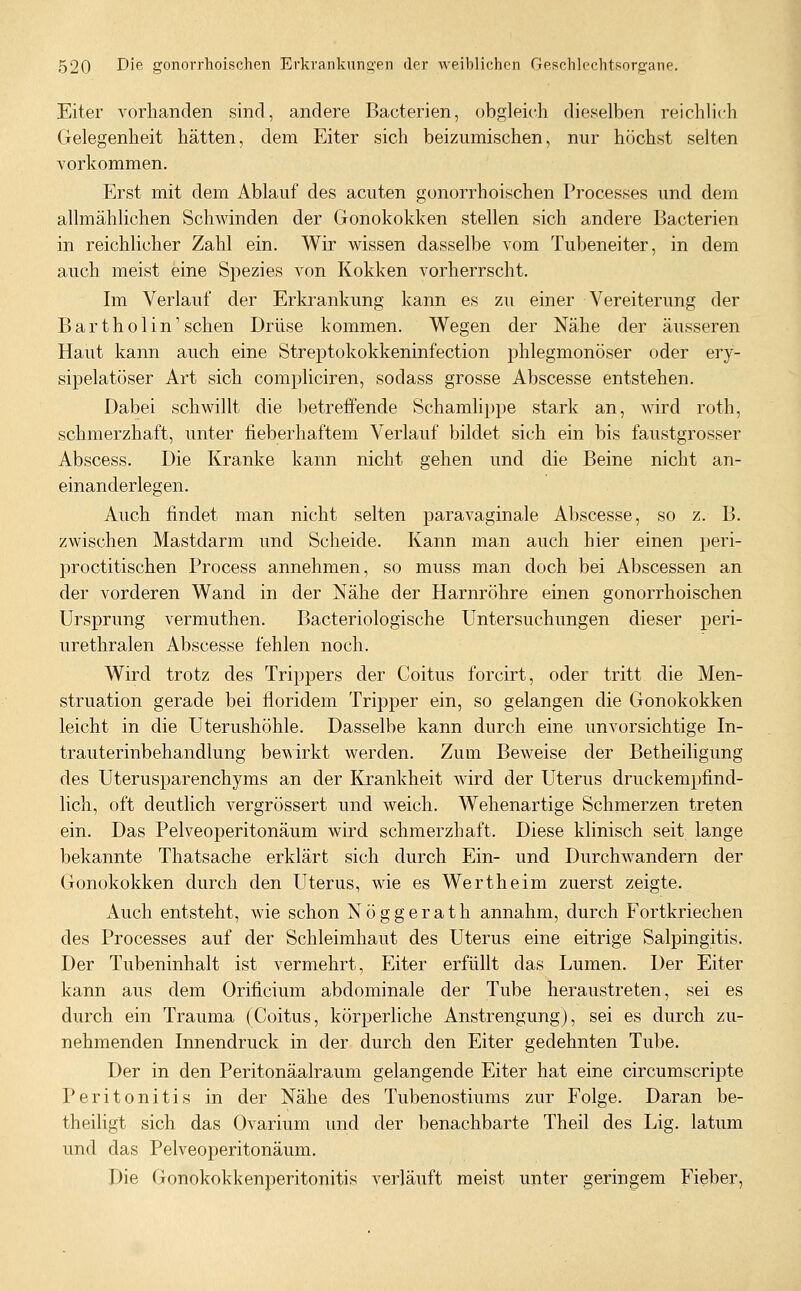 Eiter A^orhanden sind, andere Bacterien, obgleich dieselben reichlich Gelegenheit hätten, dem Eiter sich beizumischen, nur höchst selten vorkommen. Erst mit dem Ablauf des acuten gonorrhoischen Processes und dem allmählichen Schwinden der Gonokokken stellen sich andere Bacterien in reichlicher Zahl ein. Wir wissen dasselbe vom Tubeneiter, in dem auch meist eine Spezies von Kokken vorherrscht. Im Verlauf der Erkrankung kann es zu einer Vereiterung der Bartholin'sehen Drüse kommen. Wegen der Nähe der äusseren Haut kann auch eine Streptokokkeninfection phlegmonöser oder ery- sipelatöser Art sich compliciren, sodass grosse Abscesse entstehen. Dabei schwillt die l^etreiFende Schamlippe stark an, wird roth, schmerzhaft, unter fieberhaftem Verlauf bildet sich ein bis faustgrosser Abscess. Die Kranke kann nicht gehen und die Beine nicht an- einanderlegen. Auch findet man nicht selten paravaginale Abscesse, so z. B. zwischen Mastdarm und Scheide. Kann man auch hier einen peri- proctitischen Process annehmen, so muss man doch bei Abscessen an der vorderen Wand in der Nähe der Harnröhre einen gonorrhoischen Ursprung vermuthen. Bacteriologische Untersuchungen dieser peri- urethralen Abscesse fehlen noch. Wird trotz des Trippers der Coitus forcirt, oder tritt die Men- struation gerade bei floridem Tripper ein, so gelangen die Gonokokken leicht in die Uterushöhle. Dasselbe kann durch eine unvorsichtige In- trauterinbehandlung bewirkt werden. Zum Beweise der Betheiligung des Uterusparenchyms an der Krankheit wird der Uterus druckempfind- lich, oft deutlich vergrössert und weich. Wehenartige Schmerzen treten ein. Das Pelveoperitonäum wird schmerzhaft. Diese klinisch seit lange bekannte Thatsache erklärt sich durch Ein- und Durchwandern der Gonokokken durch den Uterus, wie es Wertheim zuerst zeigte. Auch entsteht, wie schon Nöggerath annahm, durch Fortkriechen des Processes auf der Schleimhaut des Uterus eine eitrige Salpingitis. Der Tubeninhalt ist vermehrt, Eiter erfüllt das Lumen. Der Eiter kann aus dem Orificium abdominale der Tube heraustreten, sei es durch ein Trauma (Coitus, körperliche Anstrengung), sei es durch zu- nehmenden Innendruck in der durch den Eiter gedehnten Tube. Der in den Peritonäalraum gelangende Eiter hat eine circumscripte Peritonitis in der Nähe des Tubenostiums zur Folge. Daran be- theiligt sich das Ovarium und der benachbarte Theil des Lig. latum und das Pelveoperitonäum. Die Gonokokkenperitonitis verläuft meist unter geringem Fieber,