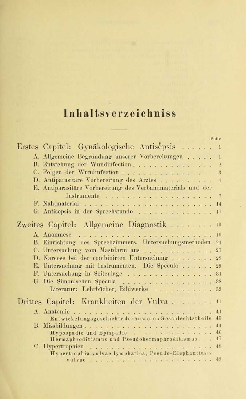 Inhalt sverz ei chniss Seite Erstes Capitel: Gynäkologische Antisepsis 1 A. Allgemeine Begründung unserer Vorbereitungen 1 B. Entstehung der Wundinfection 2 C. Folgen der Wundinfection 3 D. Antiparasitäre Vorbereitung des Arztes 4 E. Antiparasitäre Vorbereitung des Verbandmaterials und der Instrumente 7 F. Nahtmaterial 14 G. Antisepsis in der Sprechstunde 17 Zweites Capitel: Allgemeine Diagnostik 19 A. Anamnese 19 B. Einrichtung des Sprechzimmers. Untersuchungsmethoden 24 C. Untersuchung vom Mastdarm aus 27 D. Narcose bei der combinirten Untersuchung 28 E. Untersuchung mit Instrumenten. Die Specula 29 F. Untersuchung in Seitenlage 31 G. Die Simon'schen Specula 38 Literatur: Lehrbücher, Bildwerke 39 Drittes Capitel: Krankheiten der Vnlva 41 A. Anatomie 41 Entwickelungsgeschichte der äusseren Geschlechtstheile 43 B. Missbildungen 44 Hypospadie und Epispadie 46 Hermaphroditismus und Pseudohermaphroditismus ... 47 C. Hypertrophien 48 Hypertrophia vulvae lyruphatica, Pseudo-Elephantiasis vulvae 49