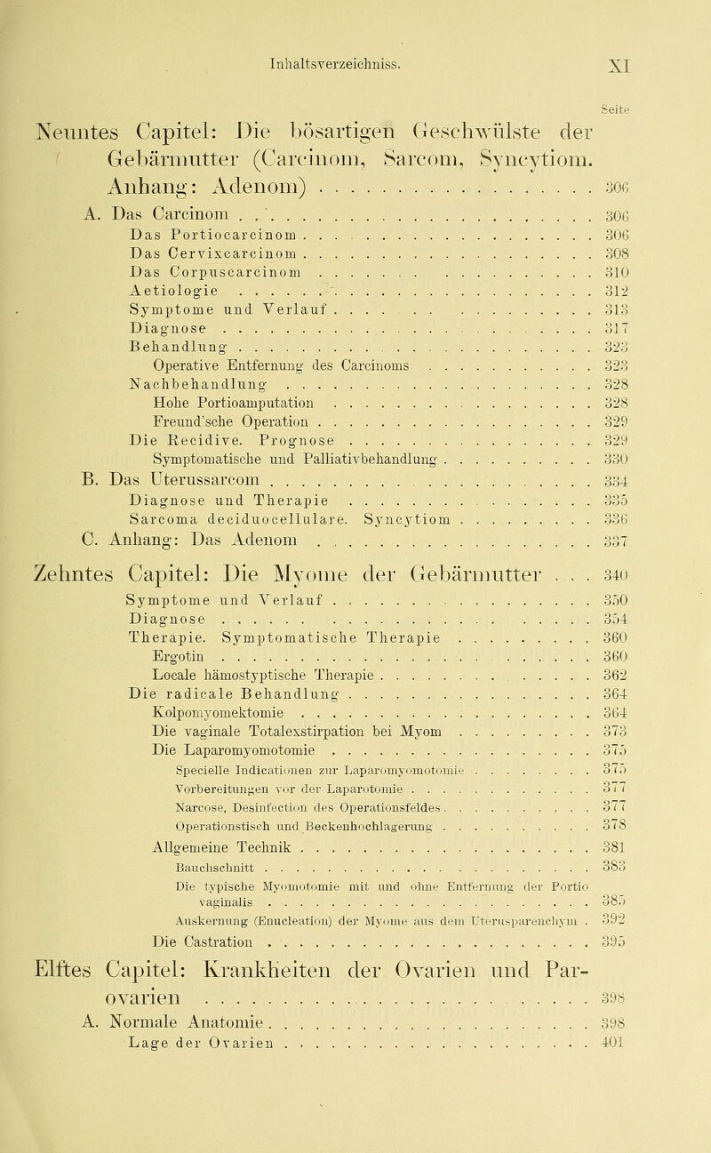 Seite Neuntes Capitel: Die bösartigen Geschwülste der Gebärmutter (Carcinom, Sarcom, Syncytiom. Anhang: Adenom) soe A. Das Carcinom . . ' 306 Das Portiocarcinom 306 Das Cervixcarcinom 308 Das Corpuscarcinom 310 Aetiologie  312 Symptome und Verlauf 313 Diagnose . . 317 Behandlung 323 Operative Entfernung des Carcinoms 323 Nachbehandlung • 328 Hohe Portioamputation 328 Freund'sche Operation 329 Die Recidive. Prognose 329 Symptomatische und Palliativbehandlung 330 B. Das Uterussarcom . . . 334 Diagnose und Therapie 335 Sarcoma deciduocellulare. Syncytiom 336 C. Anhang: Das Adenom . „ 337 Zehntes Capitel: Die Myome der Gebärmutter . . . 340 Symptome und Verlauf 350 Diagnose 354 Therapie. Symptomatische Therapie 360 Ergotin 360 Locale hämostyptische Therapie : 362 Die radicale Behandlung 364 Kolpomyomektomie : 364 Die vaginale Totalexstirpation bei Myom 373 Die Laparomyomotomie 375 Specielle Indicationen zur Laparomyomotomie o75 Vorbereitungen vor der Laparotomie 377 Narcose, Desinfection des Operationsfeldes 377 Operationstisch und Beckenhochlagerung 378 Allgemeine Technik 381 Bauchschnitt 383 Die typische Myomotomie mit und ohne Entfernung der Portio vaginalis 3b.) Auskernung (Enukleation) der Myome aus dem Uterusparenchym . 392 Die Castration 395 Elftes Capitel: Krankheiten der Ovarien und Par- ovarien 398 A. Normale Anatomie 398 Lage der Ovarien 401