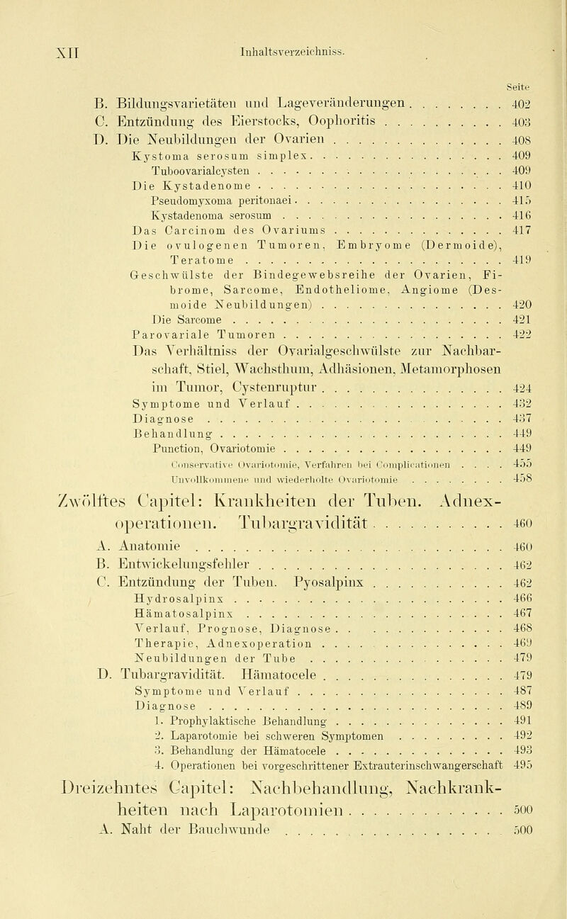 Seite B. Bildungsvarietäten und Lageveränderungen 402 C. Entzündung des Eierstocks, Oophoritis 403 D. Die Neubildungen der Ovarien 408 Kystoma serosum simplex 409 Tuboovarialcysten 409 Die Kystadenome 410 Pseudomyxonia peritonaei 415 Kystadenoma serosum 416 Das Carcinom des Ovariums 417 Die ovulogenen Tumoren, Embryome (Dermoide), Teratome 419 Geschwülste der Bindegewebsreihe der Ovarien, Fi- brome, Sarcome, Endotheliome, Angiome (Des- moide Neubildungen) 420 Die Sarcome 421 Parovariale Tumoren 422 Das Verhältniss der Oyarialgeschwülste zur Nachbar- schaft, Stiel, Wachsthum, Adhäsionen, Metamorphosen im Tumor, Cystenruptur 424 Symptome und Verlauf 432 Diagnose 437 Behandlung 449 Punctum, Ovariotomie 449 Conservative Ovariotomie, Verfahren hei Complicationen .... 455 Unvollkommene und wiederholte Ovariotomie 458 Zwölftes Capitel: Krankheiten der Tuben. Aclnex- operationen. Tubargravidität 460 A. Anatomie 460 B. Entwickelungsfehler 462 C. Entzündung der Tuben. Pyosalpinx 462 Hydrosalpins 466 Hämatosalpins 467 Verlauf, Prognose, Diagnose 468 Therapie, Adnexoperation 469 Neubildungen der Tube 479 D. Tubargravidität. Hämatocele 479 Symptome und Verlauf 487 Diagnose 489 1. Prophylaktische Behandlung 491 2. Laparotomie bei schweren Symptomen 492 3. Behandlung der Hämatocele 493 4. Operationen bei vorgeschrittener Estrauterinschwangerschaft 495 Dreizehntes Gapitel: Nachbehandlung, Nachkrank- heiten nach Laparotomien soo A. Naht der Bauch wunde , 500