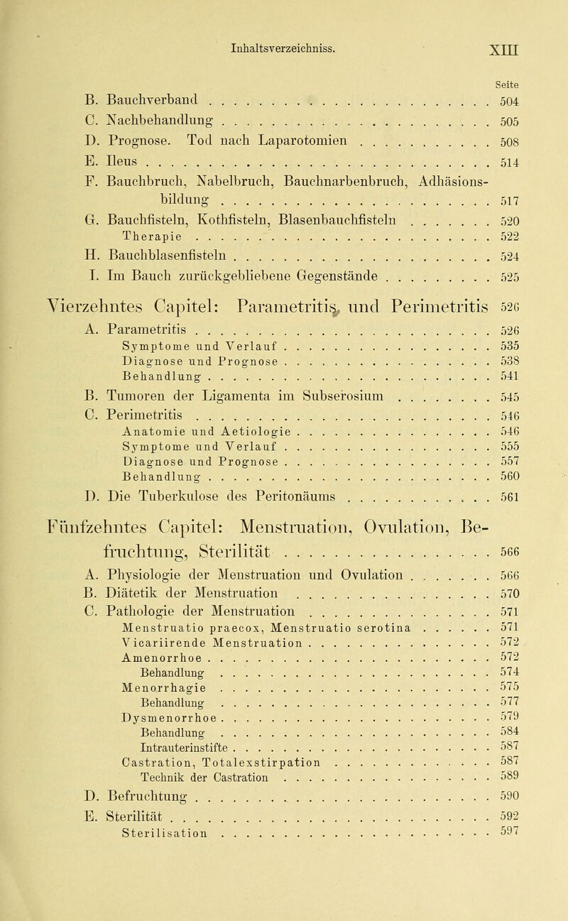 Seite B. Bauchverband 504 C. Nachbehandlung 505 D. Prognose. Tod nach Laparotomien 508 E. Ileus 514 F. Bauchbruch, Nabelbruch, Bauchnarbenbruch, Adhäsions- bildung 517 G. Bauchfisteln, Kothfisteln, Blasenbauchfisteln 520 Therapie ' 522 H. Bauchblasenfisteln 524 I. Im Bauch zurückgebliebene Gegenstände 525 Vierzehntes Capitel: Parametritisy und Perimetritis 526 A. Parametritis 526 Symptome und Verlauf 535 Diagnose und Prognose 538 Behandlung 541 B. Tumoren der Ligamenta im Subserosium 545 C. Perimetritis 546 Anatomie und Aetiologie 546 Symptome und Verlauf 555 Diagnose und Prognose 557 Behandlung 560 D. Die Tuberkulose des Peritonäums . . 561 Fünfzehntes Capitel: Menstruation, Ovulation, Be- fruchtung, Sterilität 566 A. Physiologie der Menstruation und Ovulation 566 B. Diätetik der Menstruation 570 C. Pathologie der Menstruation 571 Menstruatio praecox, Menstruatio serotina 571 Vicariirende Menstruation 572 Amenorrhoe 572 Behandlung 574 Menorrhagie 575 Behandlung 577 Dysmenorrhoe 579 Behandlung 584 Intrauterinstifte 587 Castration, Totalesstirpation 587 Technik der Castration 589 D. Befruchtung 590 E. Sterilität 592 Sterilisation 597