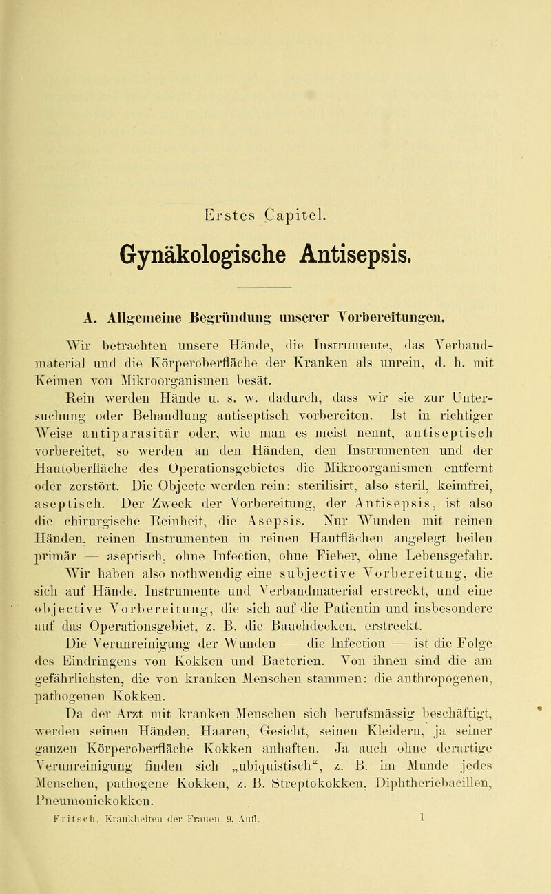 Erstes Capitel. Gynäkologische Antisepsis. A. Allgemeine Begründung unserer Vorbereitungen. Wir betrachten unsere Hände, die Instrumente, das Verband- material und die Körper Oberfläche der Kranken als unrein, d. h. mit Keimen von Mikroorganismen besät. Rein werden Hände u. s. w. dadurch, dass wir sie zur Unter- suchung oder Behandlung antiseptisch vorbereiten. Ist in richtiger Weise antiparasitär oder, wie man es meist nennt, antiseptisch vorbereitet, so werden an den Händen, den Instrumenten und der Hautoberfläche des Operationsgebietes die Mikroorganismen entfernt oder zerstört. Die Objecte werden rein: sterilisirt, also steril, keimfrei, aseptisch. Der Zweck der Vorbereitung, der Antisepsis, ist also die chirurgische Reinheit, die Asepsis. Nur Wunden mit reinen Händen, reinen Instrumenten in reinen Hautflächen angelegt heilen primär — aseptisch, ohne Infection, ohne Fieber, ohne Lebensgefahr. Wir habeu also nothwendig eine subjective Vorbereitung, die sich auf Hände, Instrumente und Verbandmaterial erstreckt, und eine objective Vorbereitung, die sich auf die Patientin und insbesondere auf das Operationsgebiet, z. B. die Bauchdecken, erstreckt. Die Verunreinigung der Wunden — die Infection — ist die Folge des Eindringens von Kokken und Bacterien. Von ihnen sind die am gefährlichsten, die von kranken Menschen stammen: die anthropogenen, pathogenen Kokken. Da der Arzt mit kranken Menschen sich berufsmässig beschäftigt, werden seinen Händen, Haaren, Gesicht, seinen Kleidern, ja seiner ganzen Körperoberfläche Kokken anhaften. Ja auch ohne derartige Verunreinigung finden sich „ubiquistisch, z. B. im Munde jedes Menschen, pathogene Kokken, z. B. Streptokokken, Diphtheriebacillen, Pneumoniekokken.