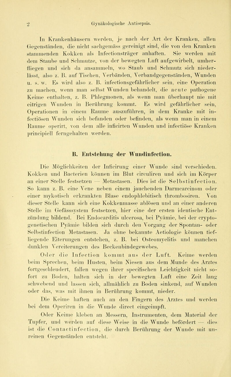 In Krankenhäusern werden, je nach der Art der Kranken, allen Gegenständen, die nicht sachgemäss gereinigt sind, die von den Kranken stammenden Kokken als Infectionsträger anhaften. Sie werden mit dem Staube und Schmutze, von der bewegten Luft aufgewirbelt, umher- fliegen und sich da ansammeln, wo Staub und Schmutz sich nieder- lässt, also z. B. auf Tischen, Verbänden, Verbandgegenständen, Wunden u. s. w. Es wird also z. B. infectionsgefährlicher sein, eine Operation zu machen, wenn man selbst Wunden behandelt, die acute pathogene Keime enthalten, z. B. Phlegmonen, als wenn man überhaupt nie mit eitrigen Wunden in Berührung kommt. Es wird gefährlicher sein, Operationen in einem Räume auszuführen, in dem Kranke mit in- fectiösen Wunden sich befanden oder befinden, als wenn man in einem Räume operirt, von dem alle inficirten Wunden und infectiöse Kranken principiell ferngehalten werden. B. Entstehung' der Wundinfection. Die Möglichkeiten der Inficirung einer Wunde sind verschieden. Kokken und Bacterien können im Blut circuliren und sich im Körper an einer Stelle festsetzen — Metastasen. Dies ist die Selbstinfection. So kann z. B. eine Yene neben einem jauchenden Darmcarcinom oder einer mykotisch erkrankten Blase endophlebitisch thrombosiren. Yon dieser Stelle kann sich eine Kokkenmasse ablösen und an einer anderen Stelle im Gefässsystem festsetzen, hier eine der ersten identische Ent- zündung bildend. Bei Endocarditis ulcerosa, bei Pyämie, bei der crypto- genetischen Pyämie bilden sich durch den Vorgang der Spontan- oder Selbstinfection Metastasen. Ja ohne bekannte Aetiologie können tief- liegende Eiterungen entstehen, z. B. bei Osteomyelitis und manchen dunklen Vereiterungen des Beckenbindegewebes. Oder die Infection kommt aus der Luft. Keime werden beim Sprechen, beim Husten, beim Niesen aus dem Munde des Arztes fortgeschleudert, fallen wegen ihrer specifischen Leichtigkeit nicht so- fort zu Boden, halten sich in der bewegten Luft eine Zeit lang schwebend und lassen sich, allmählich zu Boden sinkend, auf Wunden oder das, was mit ihnen in Berührung kommt, nieder. Die Keime haften auch an den Fingern des Arztes und werden bei dem Operiren in die Wunde direct eingeimpft. Oder Keime kleben an Messern, Instrumenten, dem Material der Tupfer, und werden auf diese Weise in die Wunde befördert — dies ist die Oontactinfection, die durch Berührung der Wunde mit un- reinen Gegenständen entsteht.