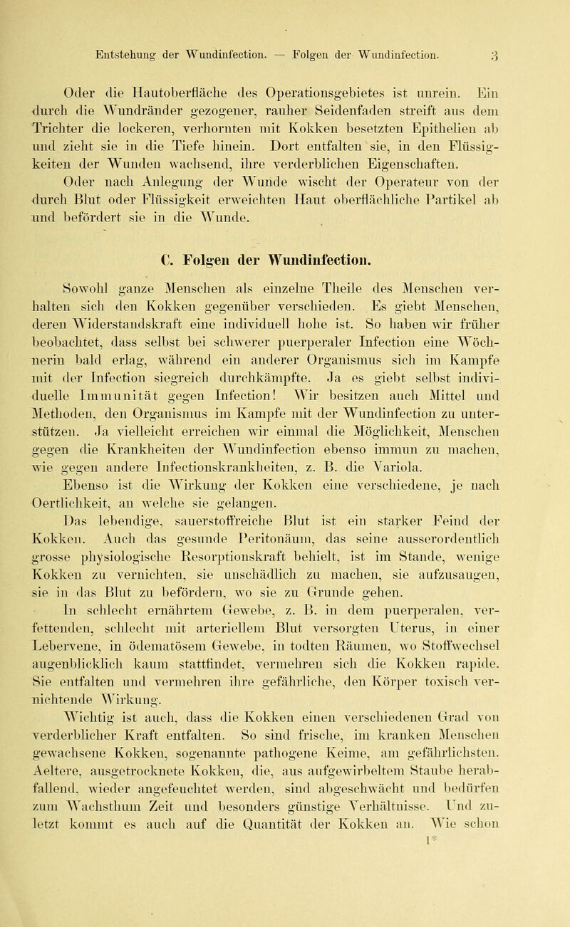 Oder die Hautoberfläche des Operationsgebietes ist unrein. Ein durch die Wundränder gezogener, rauher Seidenfaden streift aus dem Trichter die lockeren, verhornten mit Kokken besetzten Epithelien ab und zieht sie in die Tiefe hinein. Dort entfalten sie, in den Flüssig- keiten der Wunden wachsend, ihre verderblichen Eigenschaften. Oder nach Anlegung der Wunde wischt der Operateur von der durch Blut oder Flüssigkeit erweichten Haut oberflächliche Partikel ab und befördert sie in die Wunde. C. Folgen der Wundinfection. Sowohl ganze Menschen als einzelne Theile des Menschen ver- halten sich den Kokken gegenüber verschieden. Es giebt Menschen, deren Widerstandskraft eine individuell hohe ist. So haben wir früher beobachtet, dass selbst bei schwerer puerperaler Infection eine Wöch- nerin bald erlag, während ein anderer Organismus sich im Kampfe mit der Infection siegreich durchkämpfte. Ja es giebt selbst indivi- duelle Immunität gegen Infection! Wir besitzen auch Mittel und Methoden, den Organismus im Kampfe mit der Wundinfection zu unter- stützen. Ja vielleicht erreichen wir einmal die Möglichkeit, Menschen gegen die Krankheiten der Wundinfection ebenso immun zu machen, wie gegen andere Infectionskrankheiten, z. B. die Yariola. Ebenso ist die Wirkung der Kokken eine verschiedene, je nach Oertlichkeit, an welche sie gelangen. Das lebendige, sauerstoffreiche Blut ist ein starker Feind der Kokken. Auch das gesunde Peritonäum, das seine ausserordentlich grosse physiologische Resorptionskraft behielt, ist im Stande, wenige Kokken zu vernichten, sie unschädlich zu machen, sie aufzusaugen, sie in das Blut zu befördern, wo sie zu Grunde gehen. In schlecht ernährtem Gewebe, z. B. in dem puerperalen, ver- fettenden, schlecht mit arteriellem Blut versorgten Uterus, in einer Lebervene, in ödematösem Gewebe, in todten Räumen, wo Stoffwechsel augenblicklich kaum stattfindet, vermehren sich die Kokken rapide. Sie entfalten und vermehren ihre gefährliche, den Körper toxisch ver- nichtende Wirkung. Wichtig ist auch, dass die Kokken einen verschiedenen Grad von verderblicher Kraft entfalten. So sind frische, im kranken Menschen gewachsene Kokken, sogenannte pathogene Keime, am gefährlichsten. Aeltere, ausgetrocknete Kokken, die, aus aufgewirbeltem Staube herab- fallend, wieder angefeuchtet werden, sind abgeschwächt und bedürfen zum Wachsthum Zeit und besonders günstige Verhältnisse. Und zu- letzt kommt es auch auf die Quantität der Kokken an. Wie schon 1*