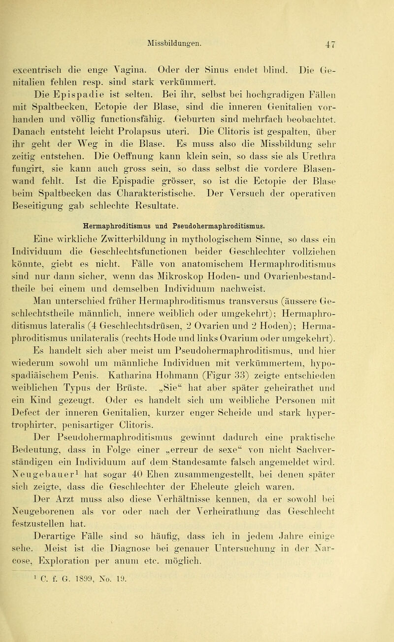 excentrisch die enge Yagina. Oder der Sinus endet blind. Die Ge- nitalien fehlen resp. sind stark verkümmert. Die Epispadie ist selten. Bei ihr, selbst bei hochgradigen Fällen mit Spaltbecken, Ectopie der Blase, sind die inneren Genitalien vor- handen und völlig functionsfähig. Geburten sind mehrfach beobachtet. Danach entsteht leicht Prolapsus uteri. Die Clitoris ist gespalten, über ihr geht der Weg in die Blase. Es muss also die Missbildung sehr zeitig entstehen. Die Oeffnung kann klein sein, so dass sie als Urethra fungirt, sie kann auch gross sein, so dass selbst die vordere Blasen- wand fehlt. Ist die Epispadie grösser, so ist die Ectopie der Blase beim Spaltbecken das Charakteristische. Der Yersuch der operativen Beseitigung gab schlechte Resultate. Hermaphroditismus und Pseudohermaphroditismus. Eine wirkliche Zwitterbildung in mythologischem Sinne, so dass ein Individuum die Geschlechtsfunctionen beider Geschlechter vollziehen könnte, giebt es nicht. Fälle von anatomischem Hermaphroditismus sind nur dann sicher, wenn das Mikroskop Hoden- und Ovarienbestand- theile bei einem und demselben Individuum nachweist. Man unterschied früher Hermaphroditismus transversus (äussere Ge- schlechtstheile männlich, innere weiblich oder umgekehrt); Hermaphro- ditismus lateralis (4 Geschlechtsdrüsen, 2 Ovarien und 2 Hoden); Herma- phroditismus unilateralis (rechts Hode und links Ovarium oder umgekehrt). Es handelt sich aber meist um Pseudohermaphroditismus, und hier wiederum sowohl um männliche Individuen mit verkümmertem, hypo- spadiäischem Penis. Katharina Hohmann (Figur 33) zeigte entschieden weiblichen Typus der Brüste. „Sie hat aber später geheirathet und ein Kind gezeugt. Oder es handelt sich um weibliche Personen mit Defect der inneren Genitalien, kurzer enger Scheide und stark hyper- trophirter, penisartiger Clitoris. Der Pseudohermaphroditismus gewinnt dadurch eine praktische Bedeutung, dass in Folge einer „erreur de sexe von nicht Sachver- ständigen ein Individuum auf dem Standesamte falsch angemeldet wird. Neugebauer1 hat sogar 40 Ehen zusammengestellt, bei denen später sich zeigte, dass die Geschlechter der Eheleute gleich waren. Der Arzt muss also diese Verhältnisse kennen, da er sowohl bei Neugeborenen als vor oder nach der Yerheirathung das Geschlecht festzustellen hat. Derartige Fälle sind so häufig, dass ich in jedem Jahre einige sehe. Meist ist die Diagnose bei genauer Untersuchung in der Nar- cose, Exploration per anum etc. möglich. 1 C. f. G-. 1899, Kq. 19.