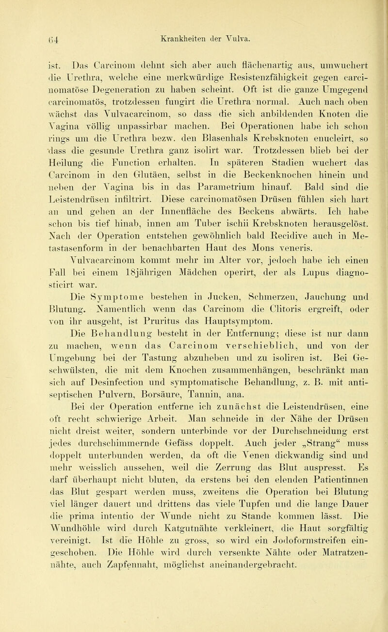 ist. Das Carcinom dehnt sich aber auch fläclienartig aus, umwuchert die Urethra, welche eine merkwürdige ResiSteigfähigkeit gegen carci- nomatöse Degeneration zu haben scheint. Oft ist die ganze Umgegend carcinomatös, trotzdessen fungirt die Urethra normal. Auch nach oben wächst das Yulvacarcinom, so dass die sich anbildenden Knoten die Vagina yöllig unpassirbar machen. Bei Operationen habe ich schon rings um die Urethra bezw. den Blasenhals Krebsknoten enucleirt, so dass die gesunde Urethra ganz isolirt war. Trotzdessen blieb bei der Heilung die Function erhalten. In späteren Stadien wuchert das Carcinom in den Glutäen, selbst in die Beckenknochen hinein und neben der Vagina bis in das Parametrium hinauf. Bald sind die Leistendrüsen infiltrirt. Diese carcinomatösen Drüsen fühlen sich hart an und gehen an der Innenfläche des Beckens abwärts. Ich habe schon bis tief hinab, innen am Tuber ischii Krebsknoten herausgelöst. Nach der Operation entstehen gewöhnlich bald Recidive auch in Me- tastasenform in der benachbarten Haut des Mons veneris. Vulvacarcinom kommt mehr im Alter vor, jedoch habe ich einen Fall bei einem 18jährigen Mädchen operirt, der als Lupus diagno- sticirt war. Die Symptome bestehen in Jucken, Schmerzen, Jauchung und Blutung. Namentlich wenn das Carcinom die Clitoris ergreift, oder von ihr ausgeht, ist Pruritus das Hauptsymptom. Die Behandlung besteht in der Entfernung; diese ist nur dann zu machen, wenn das Carcinom verschieblich, und von der LTmgebung bei der Tastung abzuheben und zu isoliren ist. Bei Ge- schwülsten, die mit dem Knochen zusammenhängen, beschränkt man sich auf Desinfection und symptomatische Behandlung, z. B. mit anti- septischen Pulvern, Borsäure, Tannin, ana. Bei der Operation entferne ich zunächst die Leistendrüsen, eine oft recht schwierige Arbeit. Man schneide in der Nähe der Drüsen nicht dreist weiter, sondern unterbinde vor der Durchschneidung erst jedes durchschimmernde Oefäss doppelt. Auch jeder „Strang muss doppelt unterbunden werden, da oft die Venen dickwandig sind und mehr weisslich aussehen, weil die Zerrung das Blut auspresst. Es darf überhaupt nicht bluten, da erstens bei den elenden Patientinnen das Blut gespart werden muss, zweitens die Operation bei Blutung viel länger dauert und drittens das viele Tupfen und die lange Dauer die prima intentio der Wunde nicht zu Stande kommen lässt. Die AVundhöhle wird durch Katgutnähte verkleinert, die Haut sorgfältig vereinigt. Ist die Höhle zu gross, so wird ein Jodoformstreifen ein- geschoben. Die Höhle wird durch versenkte Nähte oder Matratzen- nähte, auch Zapfennaht, möglichst aneinandergebracht.