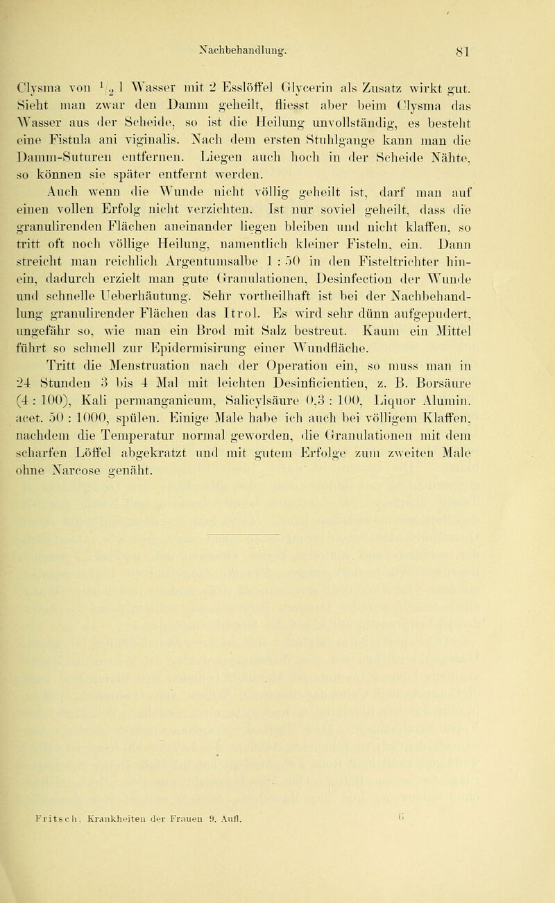 Clvsina von 1j2 1 Wasser mit 2 Esslöffel Glycerin als Zusatz wirkt gut. Sieht mau zwar den Damm geheilt, fliegst aber beim Clysma das Wasser aus der Scheide, so ist die Heilung unvollständig, es besteht eine Fistula ani viginalis. Nach dem ersten Stuhlgange kann man die Damm-Suturen entfernen. Liegen auch hoch in der Scheide Nähte, so können sie später entfernt werden. Auch wenn die Wunde nicht völlig geheilt ist, darf man auf einen vollen Erfolg nicht verzichten. Ist nur soviel geheilt, dass die granulirenden Flächen aneinander liegen bleiben und nicht klaffen, so tritt oft noch völlige Heilung, namentlich kleiner Fisteln, ein. Dann streicht man reichlich Argeutumsalbe 1 : 50 in den Fisteltrichter hin- ein, dadurch erzielt man gute Granulationen, Desinfection der Wunde und schnelle Ueberhäutung. Sehr vortheilhaft ist bei der Nachbehand- lung granulirencler Flächen das Itrol. Es wird sehr dünn aufgepudert, ungefähr so, wie man ein Brod mit Salz bestreut. Kaum ein Mittel führt so schnell zur Epidermisirung einer Wundfläche. Tritt die Menstruation nach der Operation ein, so muss man in 24 Stunden 3 bis 4 Mal mit leichten Desinficientien, z. B. Borsäure (4 : 100), Kali permanganicum, Salicylsäure 0,3 : 100, Liquor Alumin. acet. 50 : 1000, spülen. Einige Male habe ich auch bei völligem Klaffen, nachdem die Temperatur normal geworden, die Granulationen mit dem scharfen Löffel abgekratzt und mit gutem Erfolge zum zweiten Male ohne Narcose 2,'enäht. Fritsch. Krankheiten der Frauen 0. Aufl.