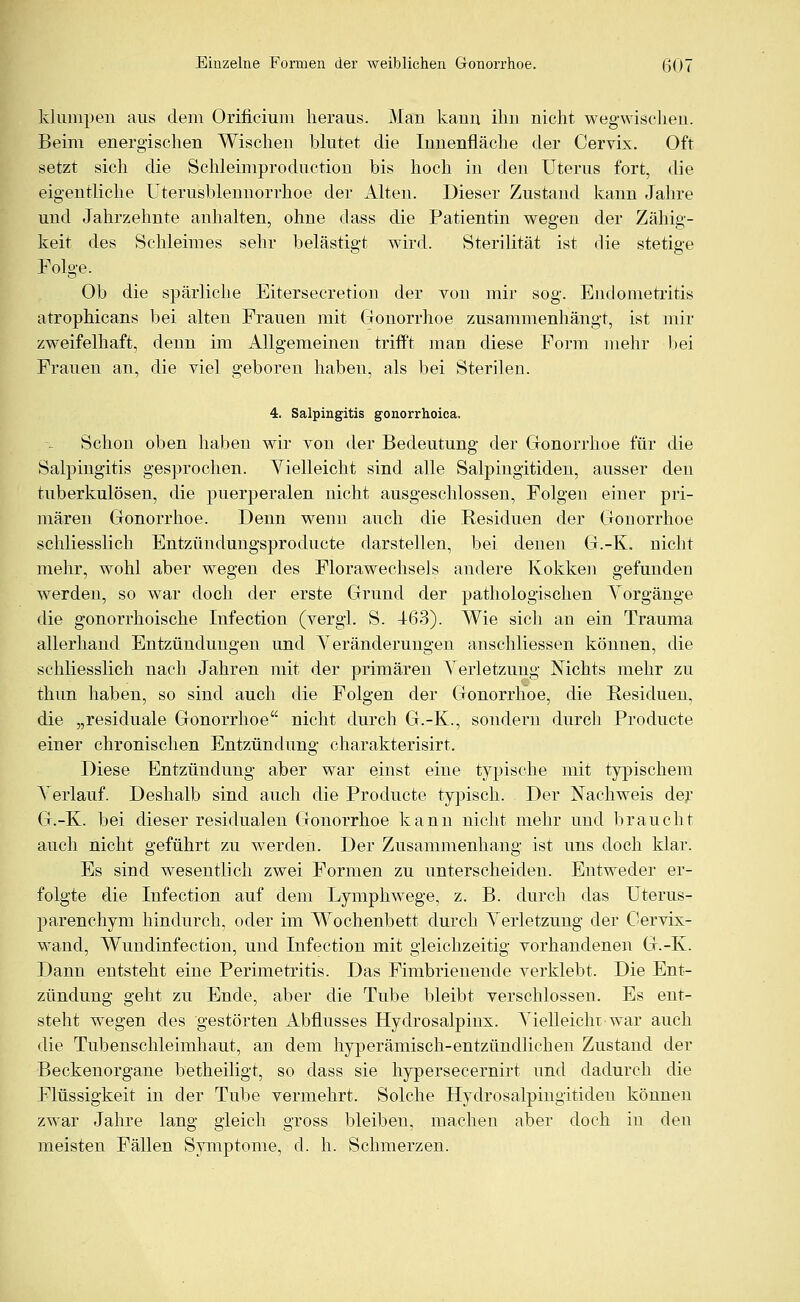 klumpen aus dem Orificium heraus. Man kann ihn nicht wegwischen. Beim energischen Wischen blutet die Innenfläche der Cervix. Oft setzt sich die Schleimproduction bis hoch in den Uterus fort, die eigentliche Uterusblennorrhoe der Alten. Dieser Zustand kann Jahre und Jahrzehnte anhalten, ohne dass die Patientin wegen der Zähig- keit des Schleimes sehr belästigt wird. Sterilität ist die stetige Folge. Ob die spärliche Eitersecretion der von mir sog. Endometritis atrophicans bei alten Frauen mit Gonorrhoe zusammenhängt, ist mir zweifelhaft, denn im Allgemeinen trifft man diese Form mehr bei Frauen an, die viel geboren haben, als bei Sterilen. 4. Salpingitis gonorrhoica. Schon oben haben wir von der Bedeutung der Gonorrhoe für die Salpingitis gesprochen. Vielleicht sind alle Salpingitiden, ausser den tuberkulösen, die puerperalen nicht ausgeschlossen, Folgen einer pri- mären Gonorrhoe. Denn wenn auch die Residuen der Gonorrhoe schliesslich Entzündungsproducte darstellen, bei denen G.-K. nicht mehr, wohl aber wegen des Florawechsels andere Kokken gefunden werden, so war doch der erste Grund der pathologischen Yorgänge die gonorrhoische Infection (vergl. S. 463). Wie sich an ein Trauma allerhand Entzündungen und Veränderungen anschliessen können, die schliesslich nach Jahren mit der primären Verletzung Nichts mehr zu thun haben, so sind auch die Folgen der Gonorrhoe, die Residuen, die „residuale Gonorrhoe nicht durch G.-K., sondern durch Producte einer chronischen Entzündung charakterisirt. Diese Entzündung aber war einst eine typische mit typischem Verlauf. Deshalb sind auch die Producte typisch. . Der Nachweis der G.-K. bei dieser residualen Gonorrhoe kann nicht mehr und braucht auch nicht geführt zu werden. Der Zusammenhang ist uns doch klar. Es sind wesentlich zwei Formen zu unterscheiden. Entweder er- folgte die Infection auf dem Lymphwege, z. B. durch das Uterus- parenchym hindurch, oder im Wochenbett durch Verletzung der Cervix- wand, Wundinfection, und Infection mit gleichzeitig vorhandenen G.-K. Dann entsteht eine Perimetritis. Das Fimbrienende verklebt. Die Ent- zündung geht zu Ende, aber die Tube bleibt verschlossen. Es ent- steht wegen des gestörten Abflusses Hydrosalpinx. Vielleicht war auch die Tubenschleimhaut, an dem hyperämisch-entzündlichen Zustand der Beckenorgane betheiligt, so dass sie hypersecernirt und dadurch die Flüssigkeit in der Tube vermehrt. Solche Hydrosalpingitiden können zwar Jahre lang gleich gross bleiben, machen aber doch in den meisten Fällen Symptome, d. h. Schmerzen.