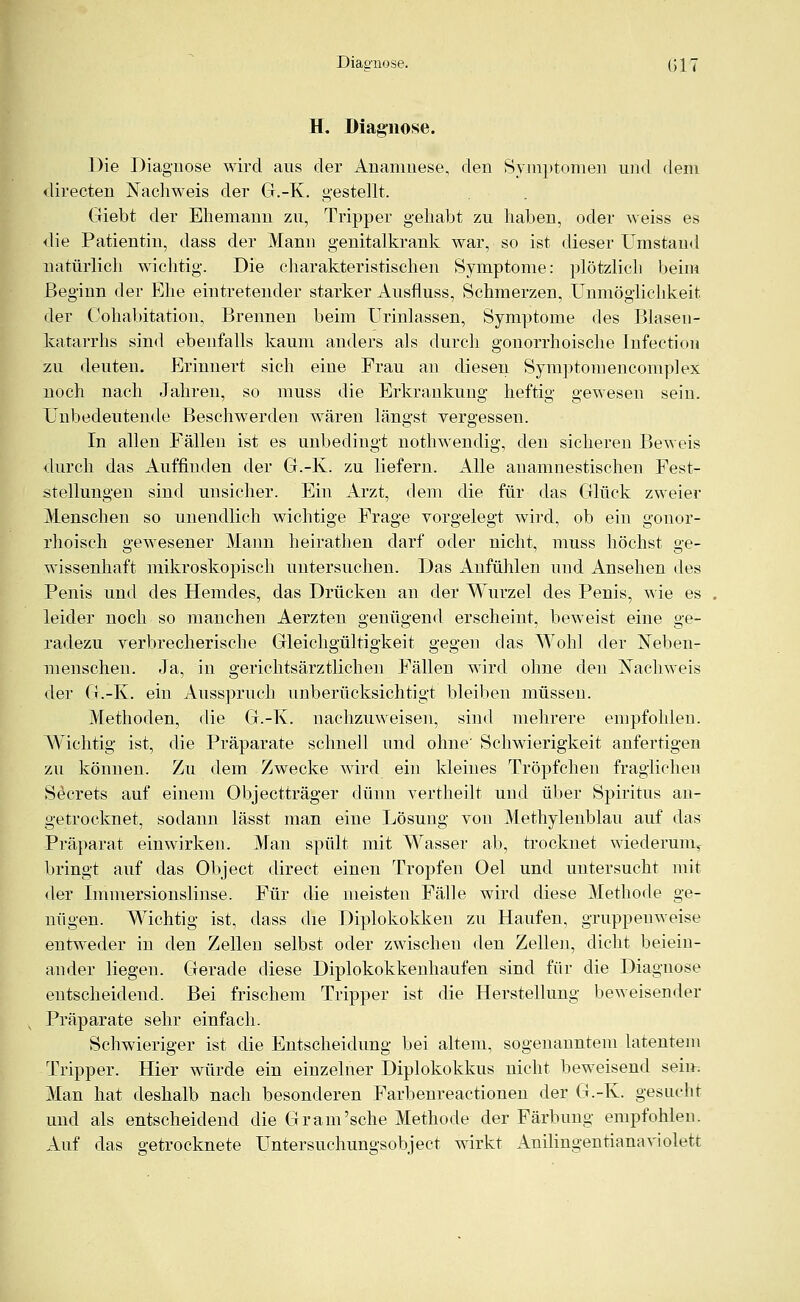 Diagnose. ßj/ H. Diagnose. Die Diagnose wird aus der Anamnese, den Symptomen und dem directen Nachweis der G.-K. gestellt. Giebt der Ehemann zu, Tripper gehabt zu haben, oder weiss es die Patientin, dass der Mann genitalkrank war, so ist dieser Umstand natürlich wichtig. Die charakteristischen Symptome: plötzlich beim Beginn der Ehe eintretender starker Ausfluss, Schmerzen, Unmöglichkeit der Cohabitation, Brennen beim Urinlassen, Symptome des Blasen- katarrhs sind ebenfalls kaum anders als durch gonorrhoische Infection zu deuten. Erinnert sich eine Frau an diesen Symptomencomplex noch nach Jahren, so muss die Erkrankung heftig gewesen sein. Unbedeutende Beschwerden wären längst vergessen. In allen Fällen ist es unbedingt nothwendig, den sicheren Beweis durch das Auffinden der G.-K. zu liefern. Alle anamnestischen Fest- stellungen sind unsicher. Ein Arzt, dem die für das Glück zweier Menschen so unendlich wichtige Frage vorgelegt wird, ob ein gonor- rhoisch gewesener Mann heirathen darf oder nicht, muss höchst ge- wissenhaft mikroskopisch untersuchen. Das Anfühlen und Ansehen des Penis und des Hemdes, das Drücken an der Wurzel des Penis, wie es leider noch so manchen Aerzten genügend erscheint, beweist eine ge- radezu verbrecherische Gleichgültigkeit gegen das Wohl der Neben- menschen. Ja, in gerichtsärztlichen Fällen wird ohne den Nachweis der G.-K. ein Ausspruch unberücksichtigt bleiben müssen. Methoden, die G.-K. nachzuweisen, sind mehrere empfohlen. Wichtig ist, die Präparate schnell und ohne' Schwierigkeit anfertigen zu können. Zu dem Zwecke wird ein kleines Tröpfchen fraglichen Secrets auf einem Objectträger dünn vertheilt und über Spiritus an- getrocknet, sodann lässt man eine Lösung von Methylenblau auf das Präparat einwirken. Man spült mit Wasser ab, trocknet wiederum, bringt auf das Object direct einen Tropfen Oel und untersucht mit der Immersionslinse. Für die meisten Fälle wird diese Methode ge- ntigen. Wichtig ist, dass die Diplokokken zu Haufen, gruppenweise entweder in den Zellen selbst oder zwischeu den Zellen, dicht beiein- ander liegen. Gerade diese Diplokokkenhaufen sind für die Diagnose entscheidend. Bei frischem Tripper ist die Herstellung beweisender Präparate sehr einfach. Schwieriger ist die Entscheidung bei altem, sogenanntem latentem Tripper. Hier würde ein einzelner Diplokokkus nicht beweisend seim Man hat deshalb nach besonderen Farbenreactionen der G.-K. gesucht und als entscheidend die Gram'sehe Methode der Färbung empfohlen. Auf das getrocknete Untersuchungsobject wirkt Anilingen tiana violett