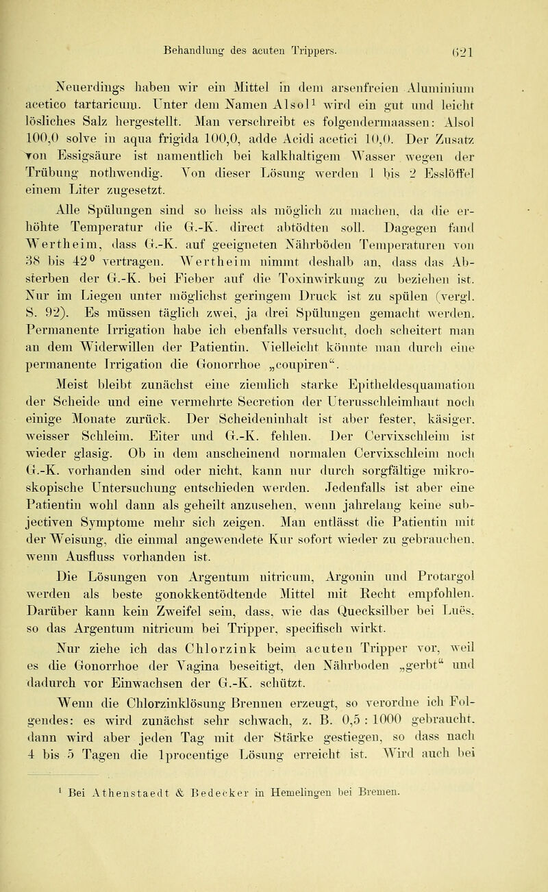 Neuerdings haben wir ein Mittel in dem arsenfreien Aluminium acetico tartaricum. Unter dem Namen Alsol1 wird ein gut und leicht lösliches Salz hergestellt. Man verschreibt es folgendermaassen: Also] 100,0 solve in aqua frigida 100,0, adde Acidi acetici 10,0. Der Zusatz von Essigsäure ist namentlich bei kalkhaltigem Wasser wegen der Trübung nothwendig. Von dieser Lösung werden 1 bis 2 Esslöffel einem Liter zugesetzt. Alle Spülungen sind so heiss als möglich zu machen, da die er- höhte Temperatur die G.-K. direct abtöclten soll. Dagegen fand Wertheim, dass G.-K. auf geeigneten Nährböden Temperaturen von 38 bis 42° vertragen. Wertheini nimmt deshalb an, dass das Ab- sterben der G.-K. bei Fieber auf die Toxinwirkung zu beziehen ist. Nur im Liegen unter möglichst geringem Druck ist zu spülen (vergl. S. 92). Es müssen täglich zwei, ja drei Spülungen gemacht werden. Permanente Irrigation habe ich ebenfalls versucht, doch scheitert man an dem Widerwillen der Patientin. Vielleicht könnte man durch eine permanente Irrigation die Gonorrhoe „coupiren. Meist bleibt zunächst eine ziemlich starke Epitheldesquamation der Scheide und eine vermehrte Secretion der Uterusschleimhaut noch einige Monate zurück. Der Scheideninhalt ist aber fester, käsiger, weisser Schleim. Eiter und G.-K. fehlen. Der Cervixschleim ist wieder glasig. Ob in dem anscheinend normalen Cervixschleim noch G.-K. vorhanden sind oder nicht, kann nur durch sorgfältige mikro- skopische Untersuchung entschieden werden. Jedenfalls ist aber eine Patientin wohl dann als geheilt anzusehen, wenn jahrelang keine sub- jectiven Symptome mehr sich zeigen. Man entlässt die Patientin mit der Weisung, die einmal angewendete Kur sofort wieder zu gebrauchen, wenn Ausfluss vorhanden ist. Die Lösungen von Argentum nitricum, Argonin und Protargol werden als beste gonokkentödtende Mittel mit Recht empfohlen. Darüber kann kein Zweifel sein, dass, wie das Quecksilber bei Lues. so das Argentum nitricum bei Tripper, specifisch wirkt. Nur ziehe ich das Chi orzin k beim acuten Tripper vor, weil es die Gonorrhoe der Vagina beseitigt, den Nährboden „gerbt und dadurch vor Einwachsen der G.-K. schützt. Wenn die Chlorzinklösung Brennen erzeugt, so verordne ich Fol- gendes: es wird zunächst sehr schwach, z. B. 0,5 : 1000 gebraucht, dann wird aber jeden Tag mit der Stärke gestiegen, so dass nach 4 bis 5 Tagen die lprocentige Lösung erreicht ist. Wrird auch bei 1 Bei Athenstaedt & Bedeck er in Hemelino-en bei Bremen.