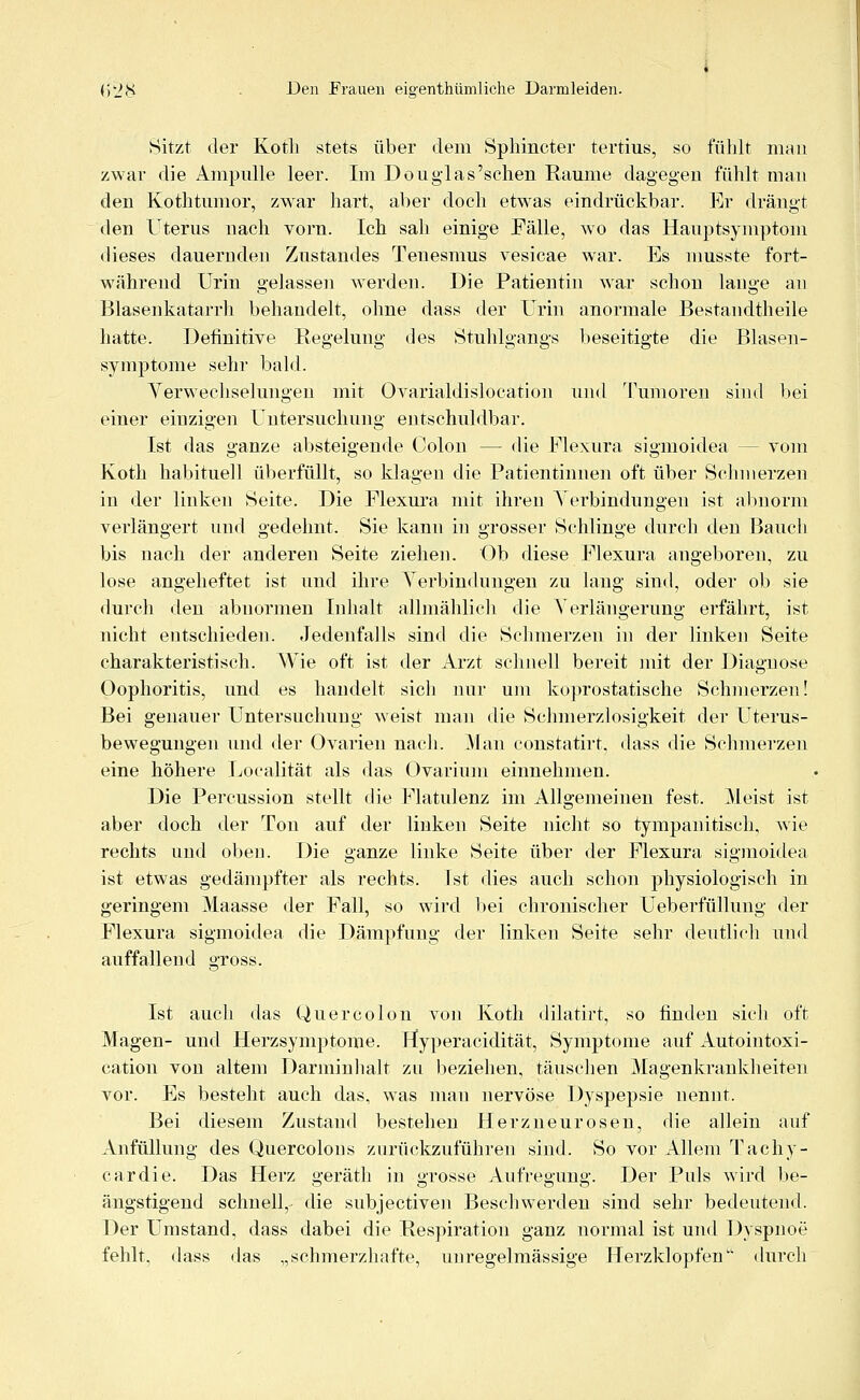 Sitzt der Koth stets über dem Sphincter tertius, so fühlt man zwar die Ampulle leer. Im Douglas'sehen Räume dagegen fühlt man den Kothtumor, zwar hart, aber doch etwas eindrückbar. Er drängt den Uterus nach vorn. Ich sah einige Fälle, wo das Hauptsymptom dieses dauernden Zustandes Teuesmus vesicae war. Es musste fort- während Urin gelassen werden. Die Patientin war schon lange an Blasenkatarrh behandelt, ohne dass der Urin anormale Bestandteile hatte. Definitive Regelung des Stuhlgangs beseitigte die Blasen- symptome sehr bald. Verwechselungen mit Ovarialdislocation und Tumoren sind bei einer einzigen Untersuchung entschuldbar. Ist das ganze absteigende Colon — die Flexura sigmoidea — vom Koth habituell überfüllt, so klagen die Patientinnen oft über Schmerzen in der linken Seite. Die Flexura mit ihren Verbindungen ist abnorm verlängert und gedehnt. Sie kann in grosser Schlinge durch den Bauch bis nach der anderen Seite ziehen. Ob diese Flexura angeboren, zu lose angeheftet ist und ihre Verbindungen zu lang sind, oder ob sie durch den abnormen Inhalt allmählich die Verlängerung erfährt, ist nicht entschieden. Jedenfalls sind die Schmerzen in der linken Seite charakteristisch. Wie oft ist der Arzt schnell bereit mit der Diagnose Oophoritis, und es handelt sich nur um koprostatische Schmerzen! Bei genauer Untersuchung weist man die Schmerzlosigkeit der Uterus- bewegungen und der Ovarien nach. Man constatirt. dass die Schmerzen eine höhere Loyalität als das Ovarium einnehmen. Die Percussion stellt die Flatulenz im Allgemeinen fest. Meist ist aber doch der Ton auf der linken Seite nicht so tympanitisch, wie rechts und oben. Die ganze linke Seite über der Flexura sigmoidea ist etwas gedämpfter als rechts, ist dies auch schon physiologisch in geringem Maasse der Fall, so wird bei chronischer Ueberfüllung der Flexura sigmoidea die Dämpfung der linken Seite sehr deutlich und auffallend gross. Ist auch das Quereolon von Koth dilatirt, so finden sich oft Magen- und Herzsymptome. Hyperacidität, Symptome auf Autointoxi- cation von altem Darminhalt zu beziehen, täuschen Magenkrankheiten vor. Es besteht auch das, was man nervöse Dyspepsie nennt. Bei diesem Zustand bestehen Herzneurosen, die allein auf Anfüllung des Quercolons zurückzuführen sind. So vor Allem Tachy- cardie. Das Herz geräth in grosse Aufregung. Der Puls wird be- ängstigend schnell,- die subjeetiven Beschwerden sind sehr bedeutend. Der Umstand, dass dabei die Respiration ganz normal ist und Dyspnoe fehlt, dass das „schmerzhafte, im regelmässige Herzklopfen durch