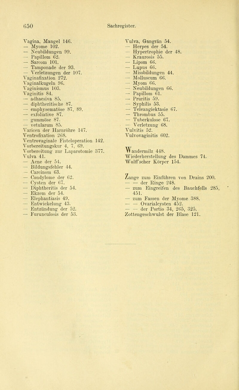 Vagina, Mangel 146. — Myome 102. — Neubildungen 99. — Papillom 62. — Sarcom 101. — Tamponade der 93. — Verletzungen der 107. Vaginafixation 272. Vaginalkugeln 96. Vaginismus 103. Vaginitis 84. — adhaesiva 85. — diphtherische 87. — emphysematöse 87, 89. —■ exfoliative 87. — gummöse 87. — vetularum 85. Varicen der Harnröhre 147. Ventrofixation 268. Ventrovaginale Fisteloperation 142. Vorbereitungskur 4, 7, 69. Vorbereitung zur Laparotomie 377. Vulva 41. — Acne der 54. — Bildungsfehler 44. — Carcinom 63. — Condylome der 62. — Cysten der 67. — Diphtheritis der 54. — Ekzem der 54. — Elephantiasis 49. — Entwicklung 43. — Entzündung der 52. — Furunculosis der 53. Vulva, Gangrän 54. — Herpes der 54. — Hypertrophie der 48. — Kraurosis 55. — Lipom 66. — Lupus 66. — Missbildungen 44. — Molluscum 66. — Myom 66. — Neubildungen 66. — Papillom 61. — Pruritis 59. — Syphilis 53. — Teleangiektasie 67. — Thrombus 55. — Tuberkulose 67. — Verletzung 68. Vulvitis 52. Vulvovaginitis 602. Wandermilz 448. Wiederherstellung des Dammes 74. Wolff scher Körper 154. Z/ange zum Einführen von Drains 200. — — der Einge 248. — zum Eingreifen des Bauchfells 285, 451. — zum Fassen der Myome 388. — — Ovarialcysten 452. - der Portio 34, 265, 325. Zottengeschwulst der Blase 121.