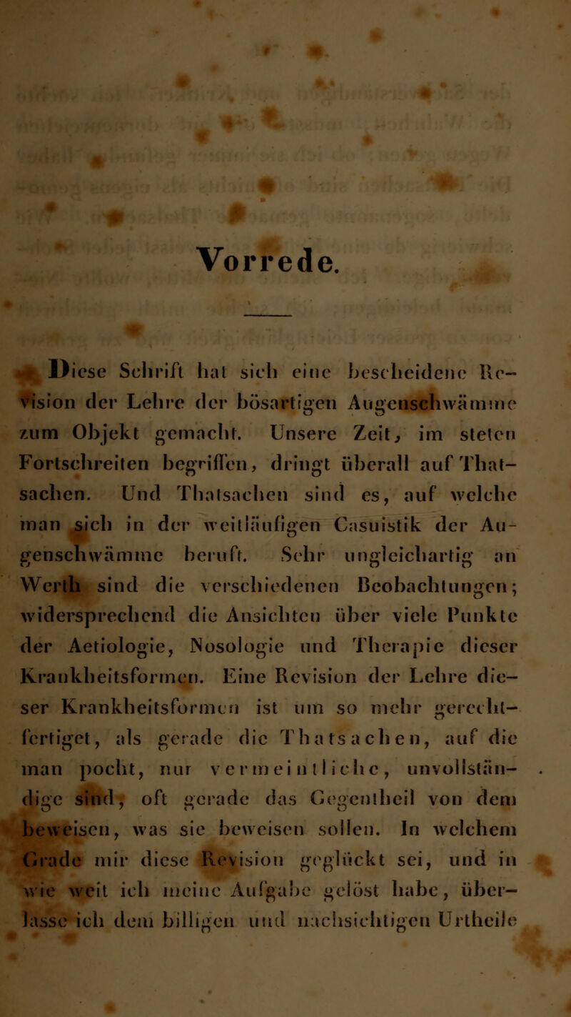 Vorrede, Diese Schrift hat sich eine bescheidene Re- vision der Lehre der bösartigen Augenschwämme zum Objekt gemacht. Unsere Zeit, im stelen Fortschreiten begriffen, dringt überall auf That- sachen. Und Thalsachen sind es, auf welche man sich in der weitläufigen Casuistik der Au- censchwämmc beruft. Sehr ungleichartig an Werlh sind die verschiedenen Beobachtungen; widersprechend die Ansichten über viele Punkte der Aetiologie, Nosologie und Therapie dieser Krankbeitsforrnen. Eine Revision der Lehre die- ser Krankbeitsforrnen ist um so mehr gerecht- fertiget, als gerade die Thatsachen, auf die man pocht, nur vermeintliche, tmvollstän- . dige sind, oft gerade das Gegentheil von dem beweisen, was sie beweisen sollen. In welchem Grade mir diese Revision geglückt sei, und in wie weit ich meine Aufgabe gelöst habe, über- lasse ich dem billigen und nachsichtigen UrtheiJe