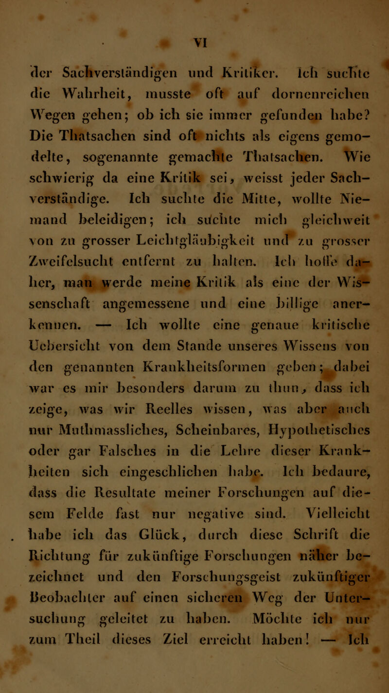 der Sachverständigen und Kritiker. ich suchte die Wahrheit, musste oft auf dornenreichen Wegen gehen; ob ich sie immer gefunden habe? Die Thatsachen sind oft nichts als eigens gemo- delte, sogenannte gemachte Thatsachen. Wie schwierig da eine Kritik sei, weisst jeder Sach- verständige. Ich suchte die Mitte, wollte Nie- mand beleidigen; ich suchte mich gleichweit \on zu grosser Leichtgläubigkeit und zu grosser Zweifelsucht entfernt zu hallen. Ich hoffe da- her, man werde meine Kritik als eine der Wis- senschaft angemessene und eine billige aner- kennen, — Ich wollte eine genaue kritische Uebersicht von dem Stande unseres Wissens von den genannten Krankheitsformen geben; dabei war es mir besonders darum zu thun, dass ich zeige, was wir Reelles wissen, was aber auch nur Mutmassliches, Scheinbares, Hypothetisches oder gar Falsches in die Lehre dieser Krank- heiten sich eingeschlichen habe. Ich bedaure, dass die Resultate meiner Forschungen auf die- sem Felde fast nur negative sind. Vielleicht habe ich das Glück, durch diese Schrift die Richtung für zukünftige Forschungen näher be- zeichnet und den Forschungsgeist zukünftiger Beobachter auf einen sicheren Weg der Unter- suchung geleitet zu haben. Möchte ich nur zum Theil dieses Ziel erreicht haben! — Ich