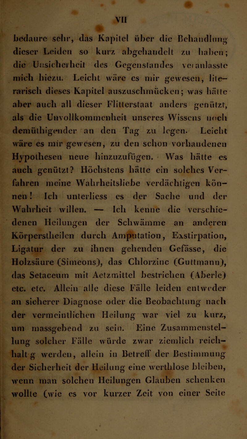 I bedaurc sehr, das Kapitel über die Behandlung dieser Leiden so kurz abgehandelt zu haben; die Unsicherheit des Gegenstandes veranlasste mieh hiezu. Leicht wäre es mir gewesen, lite- rarisch dieses Kapitel auszuschmücken; was halle aber auch all dieser Flitterstaat anders genützt, als die Unvollkommenheit unseres Wissens noch demüthigender an den Tag zu legen. Leicht wäre es mir gewesen, zu den schon vorhandenen Hypothesen neue hinzuzufügen. Was hätte es auch genützt? Höchstens hätte ein solches Ver- fahren meine Wahrheitsliebe verdächtigen kön- nen ! Ich unterliess es der Sache und der Wahrheit willen. — Ich kenne die verschie- denen Heilungen der Schwämme an anderen Körperstheilcn durch Amputation, Exstirpation, Ligatur der zu ihnen gehenden Gefässe, die Holzsäure (Simeons), das Chlorzinc (Guttmann), das Setaceum mit Aetzmittel bestrichen (Aberle) etc. etc. Allein alle diese Fälle leiden entweder an sicherer Diagnose oder die Beobachtung nach der vermeintlichen Heilung war viel zu kurz, um massgebend zu sein. Eine Zusammenstel- lung solcher Fälle würde zwar ziemlich reich- halt g werden, allein in Betreff der Bestimmung der Sicherheit der Heilung eine werthlose bleiben, wenn man solchen Heilungen Glauben schenken wollte (wie es vor kurzer Zeit von einer Seite