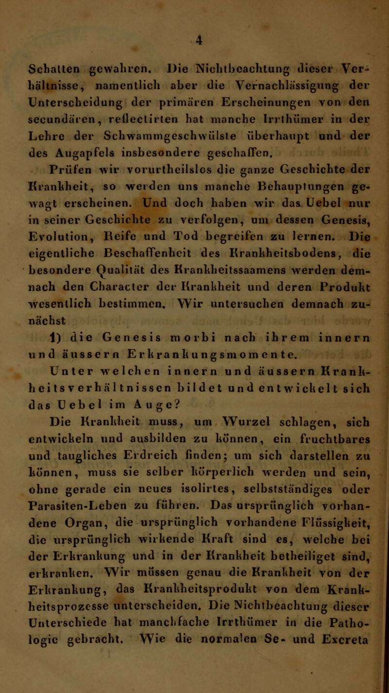 Schatten gewahren. Die Nichtbeachtung dieser Ver- hältnisse, namentlich aber die Vernachlässigung der Unterscheidung der primären Erscheinungen von den secundären, reflectirten hat manche Irrthümer in der Lehre der Schwammgeschwülste überhaupt und der des Augapfels insbesondere geschaffen. Prüfen wir vorurtheilslos die ganze Geschichte der Krankheit, so werden uns manche Behauptungen ge- wagt erscheinen. Und doch haben wir das Uebel nur in seiner Geschichte zu verfolgen, um dessen Genesis, Evolution, Reife und Tod begreifen zu lernen. Die eigentliche Beschaffenheit des Krankheitsbodens, die besondere Qualität des Krankheitssaamens werden dem- nach den Character der Krankheit und deren Produkt wesentlich bestimmen. Wir untersuchen demnach zu- nächst 1) die Genesis morbi nach ihrem innern und äussern Erkrankungsmomente. Unter wTeichen innern und äussern Kranli- heitsverhältnissen bildet undentwichelt sich das Uebel im Auge? Die Krankheit muss, um Wurzel schlagen, sich entwichein und ausbilden zu können, ein fruchtbares und taugliches Erdreich finden; um sich darstellen zu können, muss sie selber körperlich werden und sein, ohne gerade ein neues isolirtes, selbstständiges oder Parasiten-Leben zu führen. Das ursprünglich vorhan- dene Organ, die ursprünglich vorhandene Flüssigkeit, die ursprünglich wirkende Kraft sind es, welche bei der Erkrankung und in der Krankheit betheiliget sind, erkranken. Wir müssen genau die Krankheit von der Erkrankung, das Krankheitsprodukt von dem Krank- heitsprozesse unterscheiden. Die Nichtbeachtung dieser Unterschiede hat manchfache Irrthümer in die Patho- logie gebracht. Wie die normalen Se- und Excreta