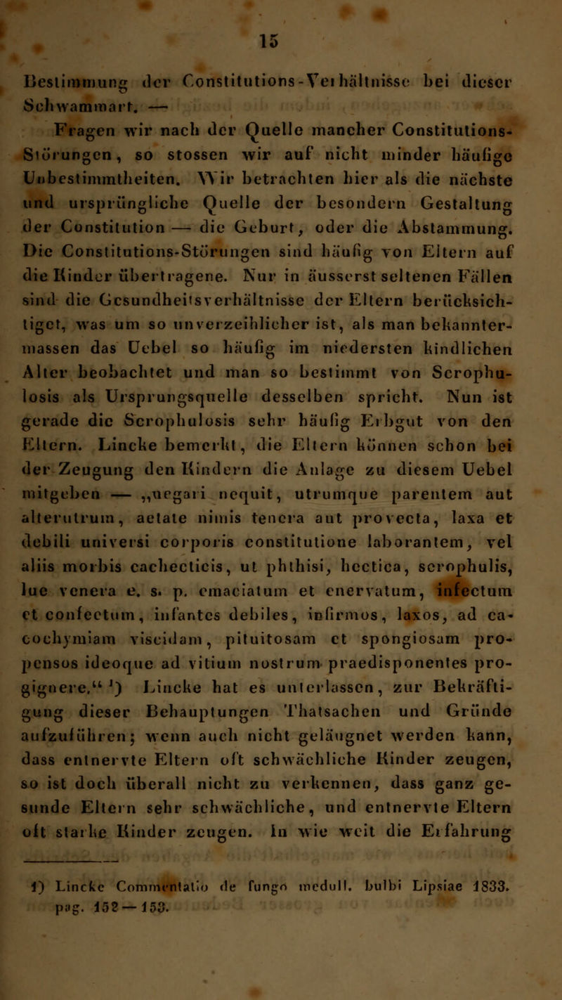 Bestimmung der C.onstitutions-Vei hältnisse bei dieser Sehwammart. — Fragen wir nach der Quelle mancher Constitutions- S'örungcn, so stossen wir auf nicht minder häufige Unbestimmtheiten. Wh* betrachten hier als die nächste und ursprüngliche Quelle der besondern Gestaltung der Constitution— die Geburt, oder die Abstammung. Die Constitutions-Störungen sind häufig von Eitern auf die Kinder übertragene. Nur in äusserst seltenen Fällen sind die Gesundheitsverhältnisse der Eltern berücksich- tiget, was um so unverzeihlicher ist, als man bekannter- massen das Uebel so häufig im niedersten kindlichen Alter beobachtet und man so bestimmt von Scrophu- losis als Ursprungsquelle desselben spricht. Nun ist gerade die Scrophulosis sehr häufig Erbgut von den Eltern. Lincke bemerkt, die Ellern können schon bei der Zeugung den Kindern die Anlage zu diesem Uebel mitgeben — „uegari nequit, utrumque parentem aut alterutrum, aetale nimis tencra aut proveeta, laxa et debili universi corporis constitutione laboranlem, vel aliis morbis cachecticis, ut phthisi, hectica, scrophulis, lue venera e. s. p. emaciatum et enervatum, infectum etconfectum, iufantes debiles, infirmos, laxos, ad ca* coehymiam viseidam, pituitosam et spongiosam pro- pensos ideoque ad vitium nostruro praedisponentes pro- gignere.u J) Lincke hat es unterlassen, zur Bekräfti- gung dieser Behauptungen Thatsachen und Gründe aufzuführen; wenn auch nicht geläugnet werden kann, dass entnervte Eltern oft schwächliche Kinder zeugen, so ist doch überall nicht zu verkennen, dass ganz ge- sunde Eltern sehr schwächliche, und entnervte Eltern oft starke Kinder zeugen. In wie weit die Erfahrung 1) Lincke Commentatio de fungn medull. bulbi Lipsiae 4833» pag. 152 — 153.