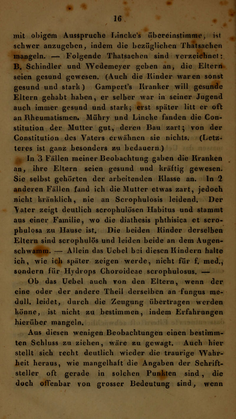 mit obigem Ausspruche Linchc's übereinstimme, ist schwer anzugeben, indem die bezüglichen Thatsachcn mangeln. -—- Folgende Thatsachcn sind verzeichnet: B. Schindler und Wedemeyer geben an, die Eltern seien gesund gewesen, (Auch die Kinder waren sonst gesund und stark) Gampert's Kranker will gesunde Eltern gehabt haben, er selber war in seiner Jugend auch immer gesund und stark; erst später litt er oft an Rheumatismen« Mühry und Lincke fanden die Con- stitution der Mutter gut, deren Bau zart} von der Constitution des Vaters erwähnen sie nichts» (Letz- teres ist ganz besonders au bedauern.) In 3 Fällen meiner Beobachtung gaben die Kranken an, ihre Eltern seien gesund und kräftig gewesen. Sie selbst gehörten der arbeitenden Klasse an. In 2 anderen Fällen fand ich die Mutter etwas zart, jedoch nicht kränklich, nie an Scrophulosis leidend« Der Vater zeigt deutlich scrophulösen Habitus und stammt aus einer Familie, wo die diathesis phthisica et scro- phulosa zu Hause ist. Die beiden Kinder derselben Eltern sind scrophulos und leiden beide an dem Augen- schwamm. — Allein das Uebel boi diesen Kindern halte ich, wie ich später zeigen werde, nicht für ff med,, sondern für Hydrops Choroidcae scrophulosus. — Ob das Uebel auch von den Eltern, wenn der eine oder der andere Theil derselben an fungus me- dull» leidet, durch die Zeugung übertragen werden könne, ist nicht zu bestimmen, indem Erfahrungen hierüber mangeln. Aus diesen wenigen Beobachtungen einen bestimm- ten Schluss zu ziehen, wäre zu gewagt» Auch hier stellt sich recht deutlich wieder die traurige Wahr- heit heraus, wie mangelhaft die Angaben der Schrift- steller oft gerade in solchen Punkten sind , die doch offenbar von grosser Bedeutung sind, wenn