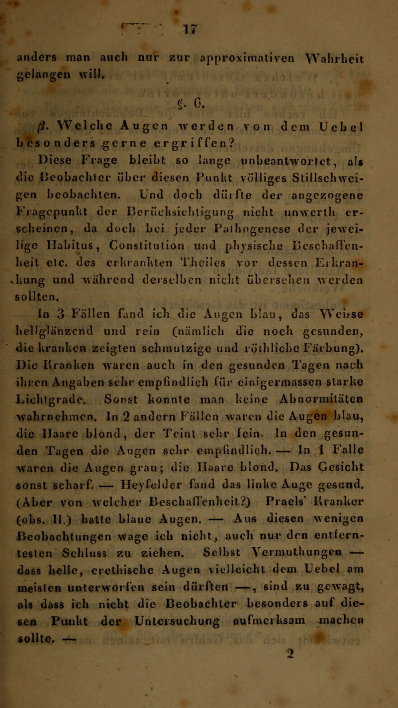 anders man auch nur zur approximativen Wahrheit gelangen will, $. 6, ß. Welche Augen werden von dem Uebel besonders gerne ergriffen? Diese Frage bleibt so lange unbeantwortet, als die Beobachter über diesen Punkt völliges Stillschwci- gen beobachten. Und doch dürfte der angezogene Fragepunkt der Berücksichtigung nicht unwerth er- scheinen, da doch bei jeder Pathogenese der jewei- lige Habitus, Constitution und physische Beschaffen- heit etc. des erkrankten Theiles vor dessen Erkran- .kung und während derselben nicht übersehen werden sollten. In 3 Fällen fand ich die Augen blau, das Wei*se hellglänzend und rein (nämlich die noch gesunden, die kranken zeigten schmutzige und röthliche Färbung), Die Kranken waren auch in den gesunden Tagen nach ihren Angaben sehr empfindlich für einigermassen starke Lichtgrade. Sonst konnte man keine Abnormitäten wahrnehmen. In 2 andern Fällen waren die Augen blau, die Ilaare blond, der Teint sehr fein. In den gesun- den Tagen die Augen sehr empfindlich. — In 1 Falle waren die Augen grau; die Haare blond. Das Gesicht sonst scharf. — Heyfelder fand das linke Auge gesund. (Aber von welcher Beschaffenheit?) Praels' Kranker (obs. II.) hatte blaue Augen. — Aus diesen wenigen Beobachtungen wage ich nicht, auch nur den entfern- testen Schluss zu ziehen. Selbst Vermuthungen — dass helle, erethische Augen vielleicht dem Uebel am meisten unterworfen sein dürften —, sind zu gewagt, als dass ich nicht die Beobachter besonders auf die- sen Punkt der Untersuchung aufmerksam machen sollte. — 2