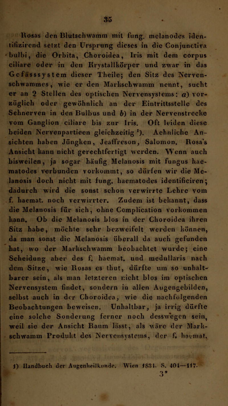 Rosas den Blutschwamm mit fung. melanodcs idcn- titizircnd setzt den Ursprung dieses in die Conjunctiva bulbi, die Orbita, Choroidea, Iris mit dem corpus ciliare oder in den Krystallkorper und zwar in das GcfässSystem dieser Theile; den Sitz des Nerven- schwammes, wie er den Marlischwamm nennt, sucht er an 2 Stellen des optischen Nervensystems: a) vor- züglich oder gewöhnlich an der Eintrittsstelle des Sehnerven in den Bulbus und b) in der Nervenstrecke vom Ganglion ciliare bis zur Iris. Oft leiden diese beiden Nervenpartieen gleichzeitig J). Aehnliche An- sichten haben Jüngken, Jeaffreson, Salomon. Rosa's Ansicht kann nicht gerechtfertigt werden. Wenn auch bisweilen, ja sogar häufig Melanosis mit fungus hae- matodes verbunden vorkommt, so dürfen wir die Me- lanosis doch nicht mit fung. haematodes identificiren} dadurch wird die sonst schon verwirrte Lehre vom f. haemat. noch verwirrter. Zudem ist bekannt, dass die Melanosis für sich, ohne Complication vorkommen kann. Ob die Melanosis blos in der Choroidea ihren Sitz habe, möchte sehr bezweifelt werden können, da man sonst die Melanosis überall da auch gefunden hat, wo der Markschwamm beobachtet wurde; eine Scheidung aber des f. haemat. und medullaris nach dem Sitze, wie Rosas es thut, dürfte um so unhalt- barer sein, als man letzteren r.icht blos im optischen Nervensystem findet, sondern in allen Augengebilden, selbst auch in der Choroidea, wie die nachfolgenden Beobachtungen beweisen. Unhaltbar, ja irrig dürfte eine solche Sonderung ferner noch desswegen sein, weil sie der Ansicht Raum lässt, als wäre der Mark- schwamm Produkt des Nervensystems, der f» haemat.